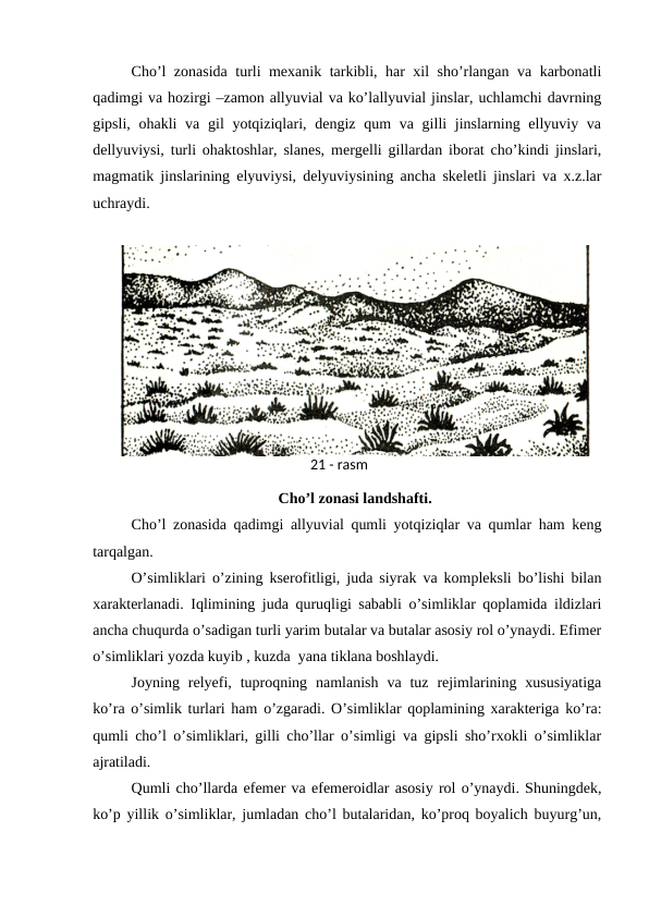 Cho’l zonasida turli mexanik tarkibli, har xil sho’rlangan va karbonatli
qadimgi va hozirgi –zamon allyuvial va ko’lallyuvial jinslar, uchlamchi davrning
gipsli, ohakli  va gil  yotqiziqlari, dengiz qum  va gilli  jinslarning ellyuviy va
dellyuviysi, turli ohaktoshlar, slanes, mergelli gillardan iborat cho’kindi jinslari,
magmatik jinslarining elyuviysi, delyuviysining ancha skeletli jinslari va x.z.lar
uchraydi.
Cho’l zonasi landshafti.
Cho’l zonasida qadimgi allyuvial qumli yotqiziqlar va qumlar ham keng
tarqalgan. 
O’simliklari o’zining kserofitligi, juda siyrak va kompleksli bo’lishi bilan
xarakterlanadi. Iqlimining juda quruqligi sababli o’simliklar qoplamida ildizlari
ancha chuqurda o’sadigan turli yarim butalar va butalar asosiy rol o’ynaydi. Efimer
o’simliklari yozda kuyib , kuzda  yana tiklana boshlaydi.
Joyning  relyefi,  tuproqning  namlanish  va  tuz  rejimlarining  xususiyatiga
ko’ra o’simlik turlari ham o’zgaradi. O’simliklar qoplamining xarakteriga ko’ra:
qumli cho’l o’simliklari, gilli cho’llar o’simligi va gipsli sho’rxokli o’simliklar
ajratiladi.
Qumli cho’llarda efemer va efemeroidlar asosiy rol o’ynaydi. Shuningdek,
ko’p yillik o’simliklar, jumladan cho’l butalaridan, ko’proq boyalich buyurg’un,
21 - rasm
