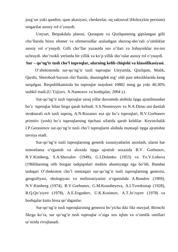 juzg’un yoki qandim, qum akasiyasi, cherkezlar, oq saksovul (Holoxylon persium)
singarilar asosiy rol o’ynaydi.
Ustyurt,  Betpakdala  platosi,  Qoraqum  va  Qizilqumning  gipslangan  gilli
cho’llarida biroz efemer va efemeroidlar aralashgan shuvoq-sho’rali o’simliklar
asosiy rol o’ynaydi. Gilli cho’llar yuzasida suv o’tlari va lishayniklar tez-tez
uchraydi. sho’rxokli yerlarda bir yillik va ko’p yillik sho’ralar asosiy rol o’ynaydi.
Sur – qo’ng’ir tusli cho’l tuproqlar, ularning kelib chiqishi va klassifikasiyasi.
O’zbekistonda  sur-qo’ng’ir  tusli  tuproqlar  Ustyurtda,  Qizilqum,  Malik,
Qarshi, Sherobod-Surxon cho’llarida, shuningdek tog’ oldi past tekisliklarida keng
tarqalgan. Respublikamizda bu tuproqlar maydoni 10882 ming ga yoki 40,30%
tashkil etadi.(U.Tojiyev, X.Namozov va boshqalar, 2004 y).
Sur-qo’ng’ir tusli tuproqlar uzoq yillar davomida alohida tipga ajratilmasdan
bo’z  tuproqlar bilan birga qarab kelindi. S.S.Neustruyev va N.A.Dimo uni dastlab
strukturali och tusli tuproq, A.N.Rozanov esa qir bo’z tuproqlari, B.V.Gorbunov
primitiv (yosh) bo’z tuproqlarning tipchasi sifatida qarab keldilar. Keyinchalik
I.P.Gerasimov sur-qo’ng’ir tusli cho’l tuproqlarni alohida mustaqil tipga ajratishni
tavsiya etadi.
Sur-qo’ng’ir tusli tuproqlarning genetik xususiyatlarini asoslash, ularni har
tomonlama  o’rganish  va  aloxida  tipga  ajratish  soxasida  B.V.  Gorbunov,
R.V.Kimberg,  S.A.Shuvalov  (1949),  G.I.Dolenko  (1953)  va  Ye.V.Lobova
(1960)larning olib borgan tadqiqotlari  muhim  ahamiyatga ega bo’ldi. Bundan
tashqari  O’zbekiston  cho’l  mintaqasi  sur-qo’ng’ir  tusli  tuproqlarning genezisi,
geografiyasi,  ekologiyasi  va  meliorasiyasini  o’rganishda  A.Rasulov  (1969),
N.V.Kimberg (1974), B.V.Gorbunov, G.M.Konobeyeva, A.I.Tverdostup (1928),
R.Q.Qo’ziyev  (1978),  A.E.Ergashev,  U.K.Kosimov,  A.T.Jo’rayev  (1978)  va
boshqalar katta hissa qo’shganlar.
Sur-qo’ng’ir tusli tuproqlarining genezisi bo’yicha ikki fikr mavjud. Birinchi
fikrga ko’ra, sur qo’ng’ir tusli tuproqlar o’ziga xos iqlim va o’simlik omillari
ta’sirida rivojlanadi.
