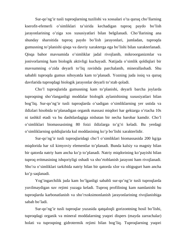 Sur-qo’ng’ir tusli tuproqlarning tuzilishi va xossalari o’ta quruq cho’llarning
kserofit-efemerli  o’simliklari  ta’sirida  kechadigan  tuproq  paydo  bo’lish
jarayonlarining  o’ziga  xos  xususiyatlari  bilan  belgilanadi.  Cho’llarining  ana
shunday  sharoitida  tuproq  paydo  bo’lish  jarayonlari,  jumladan,  tuproqda
gumusning to’planishi qisqa va davriy xarakterga ega bo’lishi bilan xarakterlanadi.
Qisqa  bahor  mavsumida  o’simliklar  jadal  rivojlanib,  mikroorganizmlar  va
jonivorlarning ham biologik aktivligi kuchayadi. Natijada o’simlik qoldiqlari bir
mavsumning  o’zida  deyarli  to’liq  ravishda  parchalanib,  minerallashadi.  Shu
sababli tuproqda gumus nihoyatda kam to’planadi. Yozning juda issiq va quruq
davrlarida tuproqdagi biologik jarayonlar deyarli to’xtab qoladi.
Cho’l  tuproqlarida  gumusning  kam  to’planishi,  deyarli  barcha  joylarda
tuproqning  sho’rlanganligi  moddalar  biologik  aylanishining  xususiyatlari  bilan
bog’liq. Sur-qo’ng’ir tusli tuproqlarda o’sadigan o’simliklarning yer ustida va
ildizlari hisobida to’planadigan organik massasi miqdori har gektarga o’rtacha 10s
ni tashkil etadi va bu dashtlardagiga nisbatan bir necha barobar kamdir. Cho’l
o’simliklari  biomassasining  80  foizi  ildizlarga  to’g’ri  keladi.  Bu  yerdagi
o’simliklarning qoldiqlarida kul moddasining ko’p bo’lishi xarakterlidir.
Sur-qo’ng’ir tusli tuproqlaridagi cho’l o’simliklari biomassasida 200 kg/ga
miqdorida har xil kimyoviy elementlar to’planadi. Bunda kalsiy va magniy bilan
bir qatorda natriy ham ancha ko’p to’planadi. Natriy miqdorining ko’payishi bilan
tuproq eritmasining ishqoriyligi oshadi va sho’rtoblanish jarayoni ham rivojlanadi.
Sho’ra o’simliklari tarkibida natriy bilan bir qatorda xlor va oltigugurt ham ancha
ko’p saqlanadi.
Yog’ingarchilik juda kam bo’lganligi sababli sur-qo’ng’ir tusli tuproqlarda
yuvilmaydigan suv rejimi yuzaga keladi. Tuproq profilining kam namlanishi bu
tuproqlarda karbonatlanish va sho’rxoksimonlanish jarayonlarining rivojlanishiga
sabab bo’ladi.
Sur-qo’ng’ir tusli tuproqlar yuzasida qatqaloqli gorizontning hosil bo’lishi,
tuproqdagi organik va mineral moddalarning yuqori dispers (mayda zarrachalar)
holati  va  tuproqning  gidrotermik  rejimi  bilan  bog’liq.  Tuproqlarning  yuqori
