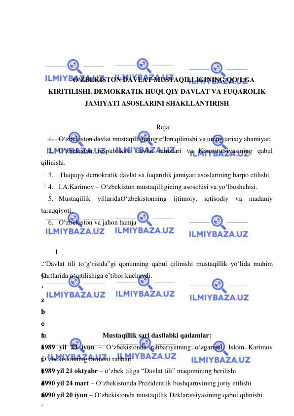  
 
 
 
 
 
O‘ZBEKISTON DAVLAT MUSTAQILLIGINING QO‘LGA 
KIRITILISHI. DEMOKRATIK HUQUQIY DAVLAT VA FUQAROLIK 
JAMIYATI ASOSLARINI SHAKLLANTIRISH 
 
Reja: 
1. O‘zbekiston davlat mustaqilligining e’lon qilinishi va uning tarixiy ahamiyati. 
2. O‘zbekiston respublikasi davlat ramzlari va Konstitutsiyasining qabul 
qilinishi. 
3.  Huquqiy demokratik davlat va fuqarolik jamiyati asoslarining barpo etilishi. 
4. I.A.Karimov – O‘zbekiston mustaqilligining asoschisi va yo‘lboshchisi. 
5. Mustaqillik yillaridaO‘zbekistonning ijtimoiy, iqtisodiy va madaniy 
taraqqiyoti.  
6. O‘zbekiston va jahon hamja 
 
1
.
O
‘
z
b
e
k
i
s
t
o
n
 
 “Davlat tili to‘g‘risida”gi qonunning qabul qilinishi mustaqillik yo‘lida muhim 
yurtlarida o‘qitilishiga e’tibor kuchaydi.  
b
o
‘
l
i
b
 
O
‘
 
m
a
r
t
d
a
 
Mustaqillik sari dastlabki qadamlar: 
1989 yil 23 iyun – O‘zbekistonda rahbariyatning o‘zgarishi. Islom Karimov 
O‘zbekistonning birinchi rahbari  
1989 yil 21 oktyabr – o‘zbek tiliga “Davlat tili” maqomining berilishi  
1990 yil 24 mart – O‘zbekistonda Prezidentlik boshqaruvining joriy etilishi  
1990 yil 20 iyun – O‘zbekistonda mustaqillik Deklaratsiyasining qabul qilinishi  
