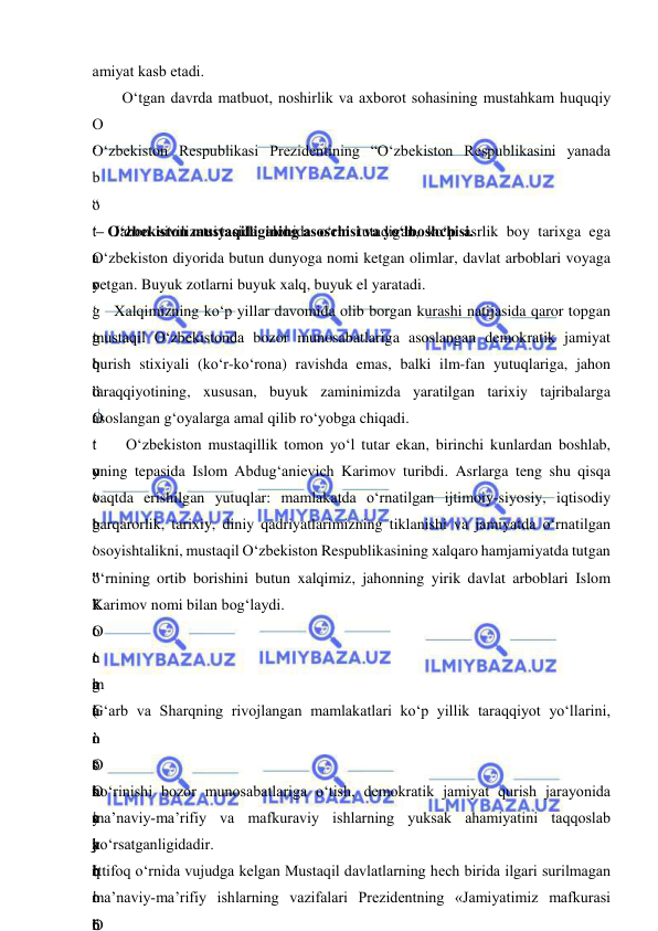  
 
amiyat kasb etadi. 
O‘tgan davrda matbuot, noshirlik va axborot sohasining mustahkam huquqiy 
O
‘
 
“
t
a
r
g
‘
b
o
‘
t
o
‘
g
‘
”
k
o
‘
g
‘
 
O‘zbekiston Respublikasi Prezidentining “O‘zbekiston Respublikasini yanada 
b
o
‘
t
o
‘
g
‘
”
O
‘
y
o
‘
 
“
”
‘
n
a
l
i
s
h
i
 
b
o
‘
 
 – O‘zbekiston mustaqilligining asoschisi va yo‘lboshchisi.  
Jahon sivilizatsiyasida alohida o‘rin tutadigan, ko‘p asrlik boy tarixga ega 
O‘zbekiston diyorida butun dunyoga nomi ketgan olimlar, davlat arboblari voyaga 
yetgan. Buyuk zotlarni buyuk xalq, buyuk el yaratadi. 
Xalqimizning ko‘p yillar davomida olib borgan kurashi natijasida qaror topgan 
mustaqil O‘zbekistonda bozor munosabatlariga asoslangan demokratik jamiyat 
qurish stixiyali (ko‘r-ko‘rona) ravishda emas, balki ilm-fan yutuqlariga, jahon 
taraqqiyotining, xususan, buyuk zaminimizda yaratilgan tarixiy tajribalarga 
asoslangan g‘oyalarga amal qilib ro‘yobga chiqadi. 
 O‘zbekiston mustaqillik tomon yo‘l tutar ekan, birinchi kunlardan boshlab, 
uning tepasida Islom Abdug‘anievich Karimov turibdi. Asrlarga teng shu qisqa 
vaqtda erishilgan yutuqlar: mamlakatda o‘rnatilgan ijtimoiy-siyosiy, iqtisodiy 
barqarorlik, tarixiy, diniy qadriyatlarimizning tiklanishi va jamiyatda o‘rnatilgan 
osoyishtalikni, mustaqil O‘zbekiston Respublikasining xalqaro hamjamiyatda tutgan 
o‘rnining ortib borishini butun xalqimiz, jahonning yirik davlat arboblari Islom 
Karimov nomi bilan bog‘laydi. 
O
‘
 
(
 
“
O
‘
y
o
‘
”
c
h
u
n
o
n
c
h
i
 
O
m
a
’
 
G‘arb va Sharqning rivojlangan mamlakatlari ko‘p yillik taraqqiyot yo‘llarini, 
o
‘
t
a
j
r
i
b
O
‘
y
a
q
i
n
ko‘rinishi bozor munosabatlariga o‘tish, demokratik jamiyat qurish jarayonida 
ma’naviy-ma’rifiy va mafkuraviy ishlarning yuksak ahamiyatini taqqoslab 
ko‘rsatganligidadir. 
Ittifoq o‘rnida vujudga kelgan Mustaqil davlatlarning hech birida ilgari surilmagan 
ma’naviy-ma’rifiy ishlarning vazifalari Prezidentning «Jamiyatimiz mafkurasi 
