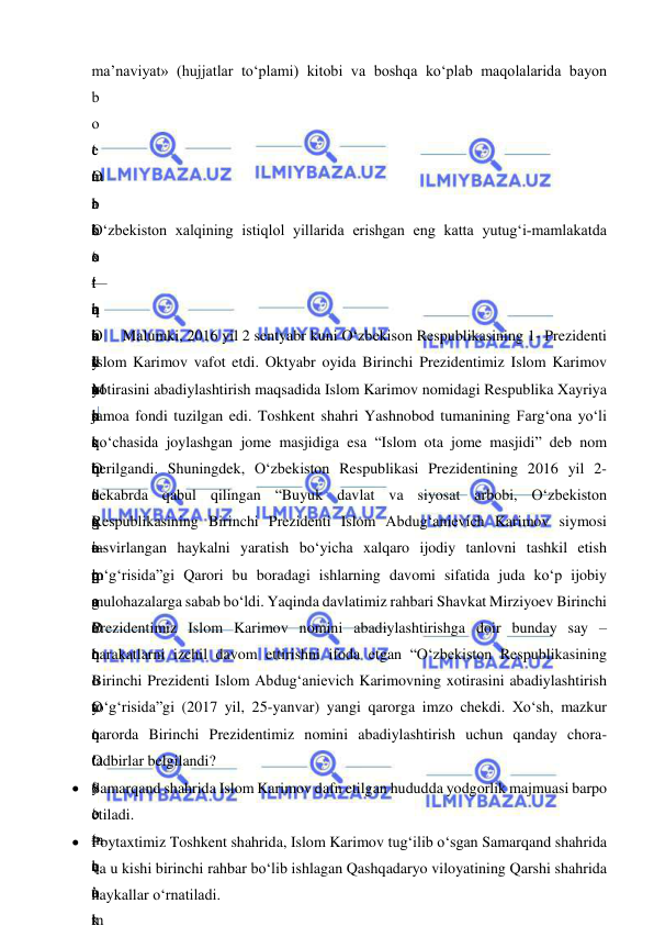  
 
ma’naviyat» (hujjatlar to‘plami) kitobi va boshqa ko‘plab maqolalarida bayon 
b
o
‘
m
a
’
 
—
b
u
y
u
k
 
O
‘
t
o
p
g
a
n
 
O
‘
O
‘
 
—
t
u
t
 
e
’
b
o
‘
t
u
b
d
a
n
 
o
‘
 
—
q
o
‘
 
t
a
r
i
x
i
n
i
 
o
‘
t
u
t
g
a
n
 
o
‘
 
y
o
‘
o
‘
m
a
’
k
O
‘
b
o
‘
q
a
t
t
i
q
q
o
‘
 
m
a
’
q
o
‘
 
 
k
o
‘
i
k
k
i
n
c
h
i
s
i
g
a
 
o
‘
t
o
‘
y
o
‘
q
o
‘
O‘zbekiston xalqining istiqlol yillarida erishgan eng katta yutug‘i-mamlakatda 
o
‘
 
 
 
 
O
‘
y
o
‘
 
a
n
’
M
u
s
t
a
q
i
l
 
O
‘
 
a
n
’
 
o
‘
h
a
m
Malumki, 2016 yil 2 sentyabr kuni O‘zbekison Respublikasining 1- Prezidenti 
Islom Karimov vafot etdi. Oktyabr oyida Birinchi Prezidentimiz Islom Karimov 
xotirasini abadiylashtirish maqsadida Islom Karimov nomidagi Respublika Xayriya 
jamoa fondi tuzilgan edi. Toshkent shahri Yashnobod tumanining Farg‘ona yo‘li 
ko‘chasida joylashgan jome masjidiga esa “Islom ota jome masjidi” deb nom 
berilgandi. Shuningdek, O‘zbekiston Respublikasi Prezidentining 2016 yil 2-
dekabrda qabul qilingan “Buyuk davlat va siyosat arbobi, O‘zbekiston 
Respublikasining Birinchi Prezidenti Islom Abdug‘anievich Karimov siymosi 
tasvirlangan haykalni yaratish bo‘yicha xalqaro ijodiy tanlovni tashkil etish 
to‘g‘risida”gi Qarori bu boradagi ishlarning davomi sifatida juda ko‘p ijobiy 
mulohazalarga sabab bo‘ldi. Yaqinda davlatimiz rahbari Shavkat Mirziyoev Birinchi 
Prezidentimiz Islom Karimov nomini abadiylashtirishga doir bunday say – 
harakatlarni izchil davom ettirishni ifoda etgan “O‘zbekiston Respublikasining 
Birinchi Prezidenti Islom Abdug‘anievich Karimovning xotirasini abadiylashtirish 
to‘g‘risida”gi (2017 yil, 25-yanvar) yangi qarorga imzo chekdi. Xo‘sh, mazkur 
qarorda Birinchi Prezidentimiz nomini abadiylashtirish uchun qanday chora-
tadbirlar belgilandi?   
 Samarqand shahrida Islom Karimov dafn etilgan hududda yodgorlik majmuasi barpo 
etiladi.  
 Poytaxtimiz Toshkent shahrida, Islom Karimov tug‘ilib o‘sgan Samarqand shahrida 
va u kishi birinchi rahbar bo‘lib ishlagan Qashqadaryo viloyatining Qarshi shahrida 
haykallar o‘rnatiladi. 
