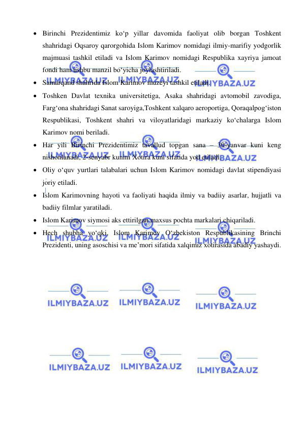  
 
 Birinchi Prezidentimiz ko‘p yillar davomida faoliyat olib borgan Toshkent 
shahridagi Oqsaroy qarorgohida Islom Karimov nomidagi ilmiy-marifiy yodgorlik 
majmuasi tashkil etiladi va Islom Karimov nomidagi Respublika xayriya jamoat 
fondi ham ushbu manzil bo‘yicha joylashtiriladi. 
 Samarqand shahrida Islom Karimov muzeyi tashkil etiladi. 
 Toshken Davlat texnika universitetiga, Asaka shahridagi avtomobil zavodiga, 
Farg‘ona shahridagi Sanat saroyiga,Toshkent xalqaro aeroportiga, Qoraqalpog‘iston 
Respublikasi, Toshkent shahri va viloyatlaridagi markaziy ko‘chalarga Islom 
Karimov nomi beriladi. 
 Har yili Birinchi Prezidentimiz tavallud topgan sana – 30-yanvar kuni keng 
nishonlanadi, 2-senyabr kunini Xotira kuni sifatida yod etiladi. 
 Oliy o‘quv yurtlari talabalari uchun Islom Karimov nomidagi davlat stipendiyasi 
joriy etiladi. 
 Islom Karimovning hayoti va faoliyati haqida ilmiy va badiiy asarlar, hujjatli va 
badiiy filmlar yaratiladi.  
 Islom Karimov siymosi aks ettirilgan maxsus pochta markalari chiqariladi. 
 Hech shubha yo‘qki, Islom Karimov O‘zbekiston Respublikasining Brinchi 
Prezidenti, uning asoschisi va me’mori sifatida xalqimiz xotirasida abadiy yashaydi.  
 
