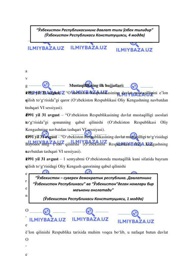  
 
“Ўзбекистон – суверен демократик республика. Давлатнинг 
“Ўзбекистон Республикаси” ва “Ўзбекистон”деган номлари бир 
маънони англатади”  
(Ўзбекистон Республикаси Конституцияси, 1 модда) 
 
 
 
 
 
 
 
a
v
g
u
s
t
d
a
 
O
‘
s
u
v
e
r
e
n
 
O
‘
e
’
O
‘
e
 
Mustaqillikning ilk hujjatlari: 
1991 yil 31 avgust – “O‘zbekiston Respublikasining davlat mustaqilligini e’lon 
qilish to‘g‘risida”gi qaror (O‘zbekiston Respublikasi Oliy Kengashning navbatdan 
tashqari VI sessiyasi).  
1991 yil 31 avgust – “O‘zbekiston Respublikasining davlat mustaqilligi asoslari 
to‘g‘risida”gi qonunning qabul qilinishi (O‘zbekiston Respublikasi Oliy 
Kengashning navbatdan tashqari VI sessiyasi). 
1991 yil 31 avgust – “O‘zbekiston Respublikasining davlat mustaqilligi to‘g‘risidagi 
Bayonot”ning e’lon qilinishi (O‘zbekiston Respublikasi Oliy Kengashning 
navbatdan tashqari VI sessiyasi). 
1991 yil 31 avgust – 1 sentyabrni O‘zbekistonda mustaqillik kuni sifatida bayram 
qilish to‘g‘risidagi Oliy Kengash qarorining qabul qilinishi  
 
 
 
 
 
 
 
 
e’lon qilinishi Respublika tarixida muhim voqea bo‘lib, u nafaqat butun davlat 
“Ўзбекистон Республикасининг давлат тили ўзбек тилидир” 
(Ўзбекистон Республикаси Конституцияси, 4 модда) 
