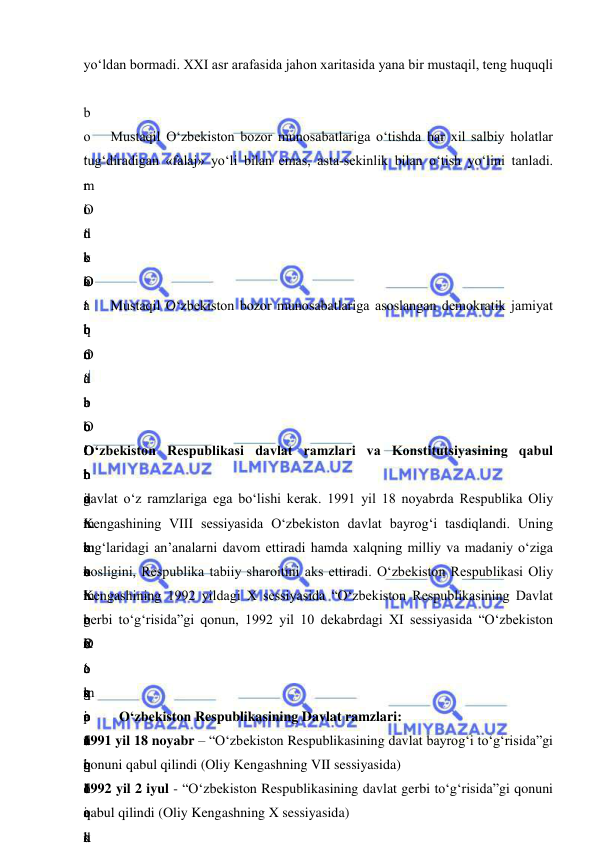  
 
yo‘ldan bormadi. XXI asr arafasida jahon xaritasida yana bir mustaqil, teng huquqli 
b
o
‘
r
o
‘
 
O
‘
b
o
‘
 
Mustaqil O‘zbekiston bozor munosabatlariga o‘tishda har xil salbiy holatlar 
tug‘diradigan «falaj» yo‘li bilan emas, asta-sekinlik bilan o‘tish yo‘lini tanladi. 
m
i
n
b
a
r
i
d
a
 
o
‘
b
o
‘
 
–
m
e
r
o
s
i
n
i
 
o
‘
O
‘
 
d
e
k
a
b
r
d
a
 
O
‘
g
‘
m
u
h
o
k
a
m
a
s
i
d
a
n
k
o
‘
 
O
‘
 
b
i
r
i
n
c
h
i
 
O
‘
t
o
‘
g
‘
 
d
O
‘
q
o
‘
b
o
‘
h
a
m
 
o
‘
r
o
‘
q
o
‘
 
Mustaqil O‘zbekiston bozor munosabatlariga asoslangan demokratik jamiyat 
 
b
o
‘
t
o
‘
b
o
‘
 
o
‘
k
o
‘
 
O
‘
b
o
‘
k
o
‘
b
o
‘
g
i
d
r
o
e
l
O‘zbekiston Respublikasi davlat ramzlari va Konstitutsiyasining qabul 
davlat o‘z ramzlariga ega bo‘lishi kerak. 1991 yil 18 noyabrda Respublika Oliy 
Kengashining VIII sessiyasida O‘zbekiston davlat bayrog‘i tasdiqlandi. Uning 
tug‘laridagi an’analarni davom ettiradi hamda xalqning milliy va madaniy o‘ziga 
xosligini, Respublika tabiiy sharoitini aks ettiradi. O‘zbekiston Respublikasi Oliy 
Kengashining 1992 yildagi X sessiyasida “O‘zbekiston Respublikasining Davlat 
gerbi to‘g‘risida”gi qonun, 1992 yil 10 dekabrdagi XI sessiyasida “O‘zbekiston 
R
e
s
p
u
b
l
i
k
O‘zbekiston Respublikasining Davlat ramzlari: 
1991 yil 18 noyabr – “O‘zbekiston Respublikasining davlat bayrog‘i to‘g‘risida”gi 
qonuni qabul qilindi (Oliy Kengashning VII sessiyasida)  
1992 yil 2 iyul - “O‘zbekiston Respublikasining davlat gerbi to‘g‘risida”gi qonuni 
qabul qilindi (Oliy Kengashning X sessiyasida) 
