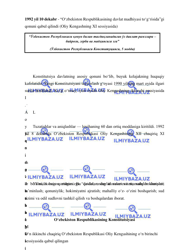  
 
1992 yil 10 dekabr - “O‘zbekiston Respublikasining davlat madhiyasi to‘g‘risida”gi 
qonuni qabul qilindi (Oliy Kengashning XI sessiyasida) 
 
 
 
 
 
 
Konstitutsiya davlatning asosiy qonuni bo‘lib, buyuk kelajakning huquqiy 
kafolatidir. Yangi Konstitutsiyani tayyorlash g‘oyasi 1990 yilning mart oyida ilgari 
surila boshlandi. Ko‘p o‘tmay, iyun oyida Oliy Kengashning ikkinchi sessiyasida 
I
.
A
.
 
K
a
r
i
m
o
v
 
b
o
s
h
c
h
i
l
i
L
o
y
i
a
n
i
n
g
 
d
a
s
t
l
a
b
k
i
 
Tuzatishlar va aniqlashlar — loyihaning 60 dan ortiq moddasiga kiritildi. 1992 
yil 8 dekabrda O‘zbekiston Respublikasi Oliy Kengashining XII chaqiriq XI 
q
o
i
d
a
l
ar bo‘limida bayon etilgan. Bu qoidalar: davlat suvereniteti; xalq hokimiyati; 
ta’minlash; qonuniylik; hokimiyatni ajratish; mahalliy o‘z- o‘zini boshqarish; sud 
tizimi va odil sudlovni tashkil qilish va boshqalardan iborat. 
:
”
s
o
‘
s
i
g
‘
 
Ya’ni, Asosiy qonunimizga “davlat, uning idoralari va mansabdor shaxslari 
s
h
a
’
b
o
‘
M
u
s
t
 
O‘zbekiston Respublikasining Konstitutsiyasi 
 
O‘n ikkinchi chaqiriq O‘zbekiston Respublikasi Oliy Kengashining o‘n birinchi 
sessiyasida qabul qilingan  
“Ўзбекистон Республикаси қонун билан тасдиқланадиган ўз давлат рамзлари – 
байроғи, герби ва мадҳиясига эга” 
(Ўзбекистон Республикаси Конституцияси, 5 модда) 
