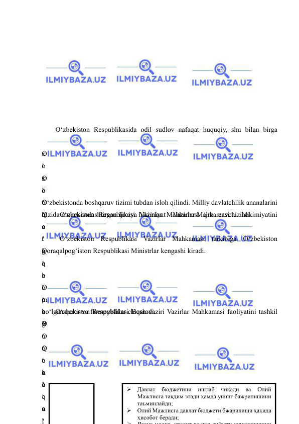  
 
 
 
 
 
 
 
 
 
O‘zbekiston Respublikasida odil sudlov nafaqat huquqiy, shu bilan birga 
 
O
‘
x
o
‘
Q
o
r
a
q
a
l
p
o
g
‘
Q
o
r
a
q
a
l
x
o
‘
o
‘
m
a
’
o
‘
 
i
s
l
o
h
o
t
l
a
r
 
o
‘
B
u
 
o
‘
o
‘
u
l
O
‘
O
‘
o
‘
g
‘
b
o
‘
o
‘
 
o
‘
o
‘
 
o
‘
 
O‘zbekistonda boshqaruv tizimi tubdan isloh qilindi. Milliy davlatchilik ananalarini 
o‘zida mujassamlashtirgan ijroiya hikimiyat – Vazirlar Mahkamasi tuzildi. 
 
O‘zbekiston Respublikasi Vazirlar Mahkamasi ijro euvchi hokimiyatini 
 
 
O‘zbekiston Respublikasi Vazirlar Mahkamasi tarkibiga O‘zbekiston 
Qoraqalpog‘iston Respublikasi Ministrlar kengashi kiradi. 
 
O
‘
 
O
‘
O
‘
k
o
‘
a
’
 
m
a
’
O
‘
t
a
’
 
 
bo‘lgan qaror va farmoyishlar chiqaradi. 
O‘zbekiston Respublikasi Bosh vaziri Vazirlar Mahkamasi faoliyatini tashkil 
 
 
 
 
 
 
 Давлат 
бюджетини 
ишлаб 
чиқади 
ва 
Олий 
Мажлисга тақдим этади ҳамда унинг бажрилишини 
таъминлайди; 
 Олий Мажлисга давлат бюджети бжарилиши ҳақида 
ҳисобот беради; 

Я о а
о
кре
а
с ёса
юр
 
 
 
