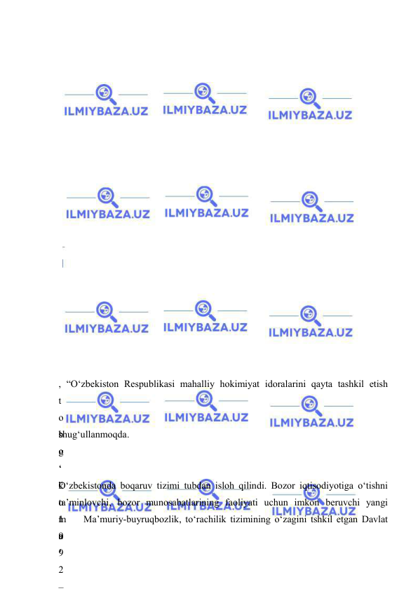  
 
 
 
 
 
 
 
 
 
 
 
 
 
 
 
 
 
 
  
  
 
, “O‘zbekiston Respublikasi mahalliy hokimiyat idoralarini qayta tashkil etish 
t
o
‘
g
‘
”
 
1
9
9
2
 
 
b
o
‘
k
o
‘
o
‘
 
shug‘ullanmoqda.  
 
 
O‘zbekistonda boqaruv tizimi tubdan isloh qilindi. Bozor iqtisodiyotiga o‘tishni 
ta’minlovchi, bozor munosabatlarining faoliyati uchun imkon beruvchi yangi 
m
a
’
 
–
 Ma’muriy-buyruqbozlik, to‘rachilik tizimining o‘zagini tshkil etgan Davlat 
