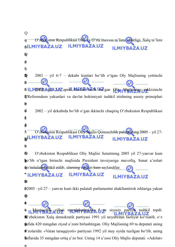  
 
 
 
Q
o
‘
Q
o
‘
Q
o
‘
 
 
q
o
‘
 
–
Q
o
‘
q
o
‘
k
o
‘
Q
o
‘
k
o
‘
 
 O‘zbekiston Respublikasi Oliy va O‘rta maxsus ta’limi vazirligi, Xalq ta’limi 
S
o
g
‘
o
‘
 
b
o
‘
b
o
‘
 
 
q
o
‘
o
‘
b
o
‘
o
‘
o
‘
o
‘
.
 
2
0
0
1
-
2
0
0
5
 
 
2
0
0
0
 
–
 
2
5
 
–
O
‘
o
‘
o
‘
o
‘
 
 2001 – yil 6-7 – dekabr kunlari bo‘lib o‘tgan Oly Majlisning yettinchi 
.
 
2
0
0
2
 
–
 
“
O
‘
?
”
b
o
‘
o
‘
 
 2002 –yil 2-5 aprel kunlari bo‘li bo‘gan Oliy Majlisning sakkizinchi 
 “Referendum yakunlari va davlat hokimiyati tashkil etishning asosiy prinsiplari 
t
o
‘
g
‘
”
 
–
q
o
‘
 
–
 
–
 
 2002 – yil dekabrda bo‘lib o‘gan ikkinchi chaqiriq O‘zbekiston Respublikasi 
t
o
‘
g
‘
”
,
 
“
O
‘
 
t
o
‘
g
‘
”
o
 O‘zbekiston Respublikasi Oliy Majlis Qonunchilik palatasining 2005 – yil 27-
k
o
‘
y
o
‘
o
‘
q
o
‘
r
o
‘
 
 O‘zbekiston Respublikasi Oliy Majlisi Senatining 2005 yil 27-yanvar kuni 
bo‘lib o‘tgan birinchi majlisida Prezident tavsiyasiga muvofiq, Senat a’zolari 
qo‘mitalari tashkil etilib, ularning raislari ham saylandilar. 
 
, 2005 –yil 27 – yanvar kuni ikki palatali parlamentni shakllantirish ishlariga yakun 
O
‘
o
‘
 
–
 
 
 
 
K
o
‘
b
o
Mustaqillik yillari mamlakatimizda 5 ta siyosiy partiya tashkil topdi. 
O‘zbekiston Xalq demokratik partiyasi 1991 yil noyabrdan faoliyat ko‘rsatib, o‘z 
safida 420 mingdan ziyod a’zoni birlashtirgan. Oliy Majlisning 69 ta deputati uning 
a’zolaridir. «Vatan taraqqiyoti» partiyasi 1992 yil may oyida tuzilgan bo‘lib, uning 
saflarida 35 mingdan ortiq a’zo bor. Uning 14 a’zosi Oliy Majlis deputati. «Adolat» 
