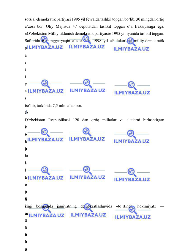  
 
sotsial-demokratik partiyasi 1995 yil fevralda tashkil topgan bo‘lib, 30 mingdan ortiq 
a’zosi bor. Oliy Majlisda 47 deputatdan tashkil topgan o‘z fraksiyasiga ega. 
«O‘zbekiston Milliy tiklanish demokratik partiyasi» 1995 yil iyunida tashkil topgan. 
Saflarida 6 mingga yaqin a’zosi bor. 1998 yil «Fidokorlar» milliy-demokratik 
p
a
r
t
i
y
a
s
i
 
t
a
s
h
k
i
l
 
t
o
p
d
i
.
 
2
0
0
0
bo‘lib, tarkibida 7,5 mln. a’zo bor. 
O
‘
y
o
s
h
l
a
r
n
i
n
g
 
o
‘
o
x
i
r
O‘zbekiston Respublikasi 120 dan ortiq millatlar va elatlarni birlashtirgan 
k
o
‘
p
m
i
l
l
a
t
l
i
 
d
a
v
l
a
 
o
zirgi bosqichda jamiyatning demokratlashuvida «to‘rtinchi hokimiyat» — 
m
a
t
b
u
o
