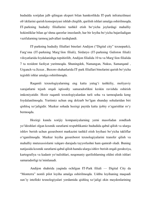 hududda xorijdan jalb qilingan ekspert bilan hamkorlikda IT-park infratuzilmasi 
ob’ektlarini qurish konsepsiyasi ishlab chiqilib, qurilish ishlari amalga oshirilmoqda. 
IT-parkning hududiy filiallarini tashkil etish bo‘yicha joylardagi mahalliy 
hokimliklar bilan qo‘shma qarorlar imzolanib, har bir loyiha bo‘yicha bajariladigan 
vazifalarning tarmoq jadvallari tasdiqlandi. 
IT-parkning hududiy filiallari binolari Andijon (“Digital city” texnoparki), 
Farg‘ona (IT-parkning Marg‘ilon filiali), Sirdaryo (IT-parkning Guliston filiali) 
viloyatlarida foydalanishga topshirilib, Andijon filialida 10 ta va Marg‘ilon filialida 
7 ta rezident faoliyat yuritmoqda. Shuningdek, Namangan, Nukus, Samarqand , 
Urganch va Jizzax , Buxoro shaharlarida IT-park filiallari binolarini qurish bo‘yicha 
tegishli ishlar amalga oshirilmoqda. 
Raqamli texnologiyalarning eng katta yutug‘i tashkiliy, moliyaviy 
xarajatlarni tejash orqali iqtisodiy samaradorlikni keskin ravishda oshirish 
imkoniyatidir. Hozir raqamli texnologiyalardan turli soha va tarmoqlarda keng 
foydalanilmoqda. Yurtimiz uchun eng dolzarb bo‘lgan shunday sohalaridan biri 
qishloq xo‘jaligidir. Mazkur sohada hozirgi paytda katta ijobiy o‘zgarishlar ro‘y 
bermoqda. 
Hozirgi kunda xorijiy kompaniyalarning yerni masofadan zondlash 
yo‘ldoshlari olgan kosmik suratlarni respublikamiz hududida qabul qilish va ularga 
ishlov berish uchun geoaxborot markazini tashkil etish loyihasi bo‘yicha takliflar 
o‘rganilmoqda. Mazkur loyiha geoaxborot texnologiyalarini transfer qilish va 
mahalliy mutaxassislarni xalqaro darajada tayyorlashni ham qamrab oladi. Buning 
natijasida kosmik suratlarni qabul qilish hamda ularga ishlov berish orqali geodeziya, 
kartografiya va kadastr yo‘nalishlari, noqonuniy qurilishlarning oldini olish ishlari 
samaradorligi ta’minlanadi. 
Andijon shahrida yaqinda ochilgan IT-Park filiali — Digital City da 
“Monterra” nomli pilot loyiha amalga oshirilmoqda. Ushbu loyihaning maqsadi 
sun’iy intellekt texnologiyalari yordamida qishloq xo‘jaligi ekin maydonlarining 
