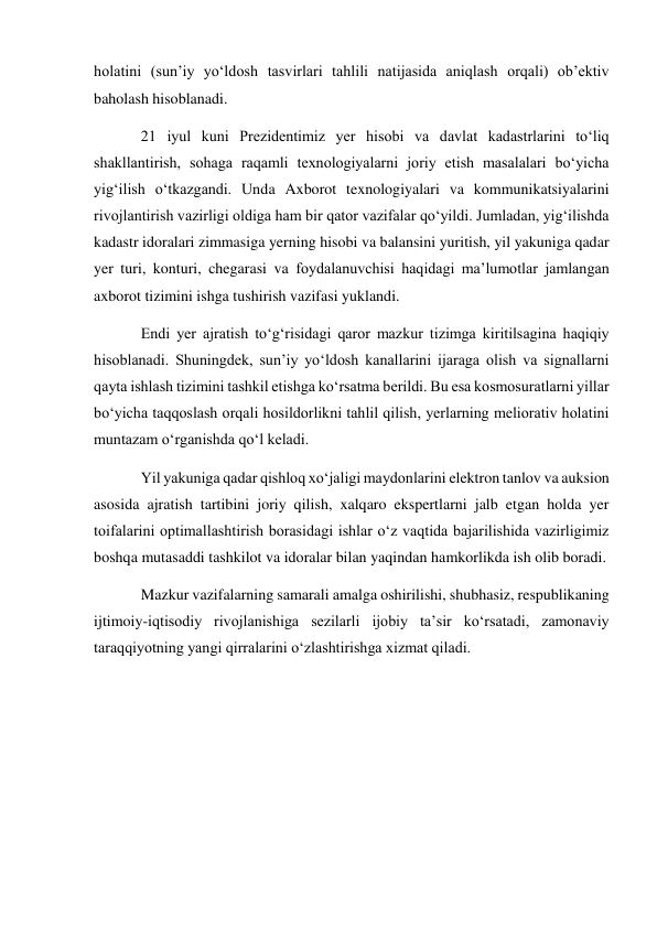 holatini (sun’iy yo‘ldosh tasvirlari tahlili natijasida aniqlash orqali) ob’ektiv 
baholash hisoblanadi. 
21 iyul kuni Prezidentimiz yer hisobi va davlat kadastrlarini to‘liq 
shakllantirish, sohaga raqamli texnologiyalarni joriy etish masalalari bo‘yicha 
yig‘ilish o‘tkazgandi. Unda Axborot texnologiyalari va kommunikatsiyalarini 
rivojlantirish vazirligi oldiga ham bir qator vazifalar qo‘yildi. Jumladan, yig‘ilishda 
kadastr idoralari zimmasiga yerning hisobi va balansini yuritish, yil yakuniga qadar 
yer turi, konturi, chegarasi va foydalanuvchisi haqidagi ma’lumotlar jamlangan 
axborot tizimini ishga tushirish vazifasi yuklandi. 
Endi yer ajratish to‘g‘risidagi qaror mazkur tizimga kiritilsagina haqiqiy 
hisoblanadi. Shuningdek, sun’iy yo‘ldosh kanallarini ijaraga olish va signallarni 
qayta ishlash tizimini tashkil etishga ko‘rsatma berildi. Bu esa kosmosuratlarni yillar 
bo‘yicha taqqoslash orqali hosildorlikni tahlil qilish, yerlarning meliorativ holatini 
muntazam o‘rganishda qo‘l keladi. 
Yil yakuniga qadar qishloq xo‘jaligi maydonlarini elektron tanlov va auksion 
asosida ajratish tartibini joriy qilish, xalqaro ekspertlarni jalb etgan holda yer 
toifalarini optimallashtirish borasidagi ishlar o‘z vaqtida bajarilishida vazirligimiz 
boshqa mutasaddi tashkilot va idoralar bilan yaqindan hamkorlikda ish olib boradi. 
Mazkur vazifalarning samarali amalga oshirilishi, shubhasiz, respublikaning 
ijtimoiy-iqtisodiy rivojlanishiga sezilarli ijobiy ta’sir ko‘rsatadi, zamonaviy 
taraqqiyotning yangi qirralarini o‘zlashtirishga xizmat qiladi. 
