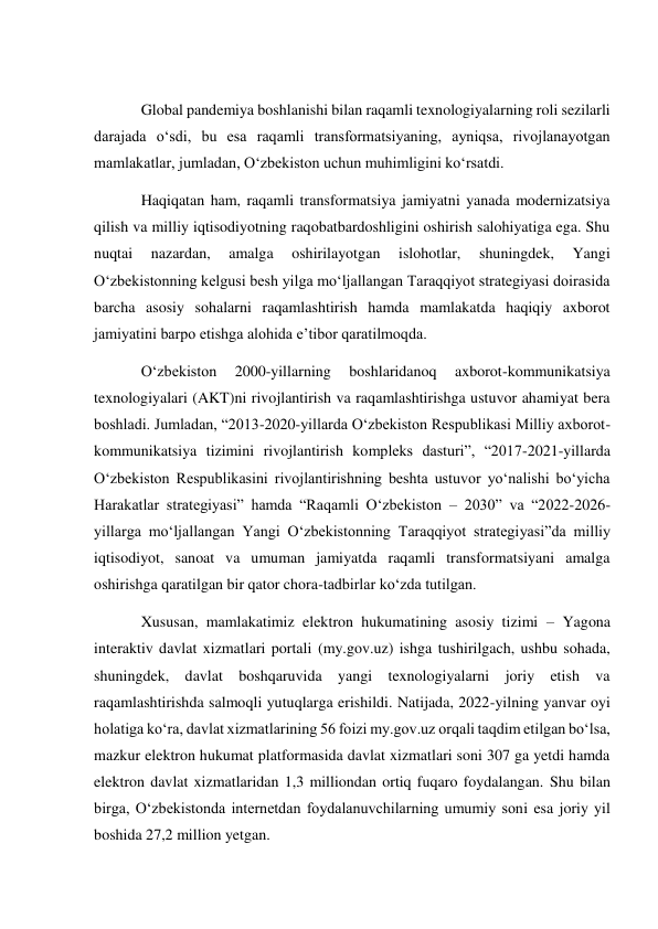  
Global pandemiya boshlanishi bilan raqamli texnologiyalarning roli sezilarli 
darajada o‘sdi, bu esa raqamli transformatsiyaning, ayniqsa, rivojlanayotgan 
mamlakatlar, jumladan, O‘zbekiston uchun muhimligini ko‘rsatdi. 
Haqiqatan ham, raqamli transformatsiya jamiyatni yanada modernizatsiya 
qilish va milliy iqtisodiyotning raqobatbardoshligini oshirish salohiyatiga ega. Shu 
nuqtai 
nazardan, 
amalga 
oshirilayotgan 
islohotlar, 
shuningdek, 
Yangi 
O‘zbekistonning kelgusi besh yilga mo‘ljallangan Taraqqiyot strategiyasi doirasida 
barcha asosiy sohalarni raqamlashtirish hamda mamlakatda haqiqiy axborot 
jamiyatini barpo etishga alohida e’tibor qaratilmoqda. 
O‘zbekiston 
2000-yillarning 
boshlaridanoq 
axborot-kommunikatsiya 
texnologiyalari (AKT)ni rivojlantirish va raqamlashtirishga ustuvor ahamiyat bera 
boshladi. Jumladan, “2013-2020-yillarda O‘zbekiston Respublikasi Milliy axborot-
kommunikatsiya tizimini rivojlantirish kompleks dasturi”, “2017-2021-yillarda 
O‘zbekiston Respublikasini rivojlantirishning beshta ustuvor yo‘nalishi bo‘yicha 
Harakatlar strategiyasi” hamda “Raqamli O‘zbekiston – 2030” va “2022-2026-
yillarga mo‘ljallangan Yangi O‘zbekistonning Taraqqiyot strategiyasi”da milliy 
iqtisodiyot, sanoat va umuman jamiyatda raqamli transformatsiyani amalga 
oshirishga qaratilgan bir qator chora-tadbirlar ko‘zda tutilgan. 
Xususan, mamlakatimiz elektron hukumatining asosiy tizimi – Yagona 
interaktiv davlat xizmatlari portali (my.gov.uz) ishga tushirilgach, ushbu sohada, 
shuningdek, davlat boshqaruvida yangi texnologiyalarni joriy etish va 
raqamlashtirishda salmoqli yutuqlarga erishildi. Natijada, 2022-yilning yanvar oyi 
holatiga ko‘ra, davlat xizmatlarining 56 foizi my.gov.uz orqali taqdim etilgan bo‘lsa, 
mazkur elektron hukumat platformasida davlat xizmatlari soni 307 ga yetdi hamda 
elektron davlat xizmatlaridan 1,3 milliondan ortiq fuqaro foydalangan. Shu bilan 
birga, O‘zbekistonda internetdan foydalanuvchilarning umumiy soni esa joriy yil 
boshida 27,2 million yetgan. 
