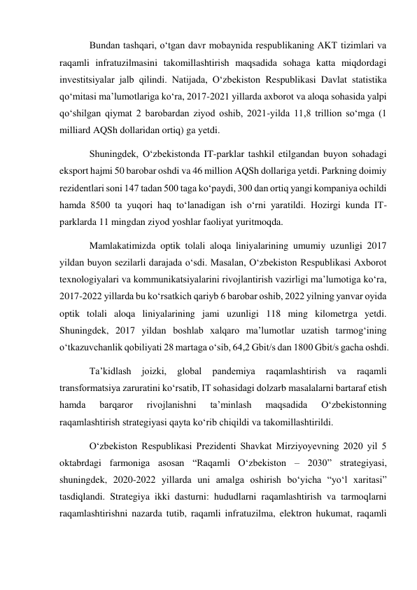 Bundan tashqari, o‘tgan davr mobaynida respublikaning AKT tizimlari va 
raqamli infratuzilmasini takomillashtirish maqsadida sohaga katta miqdordagi 
investitsiyalar jalb qilindi. Natijada, O‘zbekiston Respublikasi Davlat statistika 
qo‘mitasi ma’lumotlariga ko‘ra, 2017-2021 yillarda axborot va aloqa sohasida yalpi 
qo‘shilgan qiymat 2 barobardan ziyod oshib, 2021-yilda 11,8 trillion so‘mga (1 
milliard AQSh dollaridan ortiq) ga yetdi. 
Shuningdek, O‘zbekistonda IT-parklar tashkil etilgandan buyon sohadagi 
eksport hajmi 50 barobar oshdi va 46 million AQSh dollariga yetdi. Parkning doimiy 
rezidentlari soni 147 tadan 500 taga ko‘paydi, 300 dan ortiq yangi kompaniya ochildi 
hamda 8500 ta yuqori haq to‘lanadigan ish o‘rni yaratildi. Hozirgi kunda IT-
parklarda 11 mingdan ziyod yoshlar faoliyat yuritmoqda. 
Mamlakatimizda optik tolali aloqa liniyalarining umumiy uzunligi 2017 
yildan buyon sezilarli darajada o‘sdi. Masalan, O‘zbekiston Respublikasi Axborot 
texnologiyalari va kommunikatsiyalarini rivojlantirish vazirligi ma’lumotiga ko‘ra, 
2017-2022 yillarda bu ko‘rsatkich qariyb 6 barobar oshib, 2022 yilning yanvar oyida 
optik tolali aloqa liniyalarining jami uzunligi 118 ming kilometrga yetdi. 
Shuningdek, 2017 yildan boshlab xalqaro ma’lumotlar uzatish tarmog‘ining 
o‘tkazuvchanlik qobiliyati 28 martaga o‘sib, 64,2 Gbit/s dan 1800 Gbit/s gacha oshdi. 
Ta’kidlash 
joizki, 
global 
pandemiya 
raqamlashtirish 
va 
raqamli 
transformatsiya zaruratini ko‘rsatib, IT sohasidagi dolzarb masalalarni bartaraf etish 
hamda 
barqaror 
rivojlanishni 
ta’minlash 
maqsadida 
O‘zbekistonning 
raqamlashtirish strategiyasi qayta ko‘rib chiqildi va takomillashtirildi. 
O‘zbekiston Respublikasi Prezidenti Shavkat Mirziyoyevning 2020 yil 5 
oktabrdagi farmoniga asosan “Raqamli O‘zbekiston – 2030” strategiyasi, 
shuningdek, 2020-2022 yillarda uni amalga oshirish bo‘yicha “yo‘l xaritasi” 
tasdiqlandi. Strategiya ikki dasturni: hududlarni raqamlashtirish va tarmoqlarni 
raqamlashtirishni nazarda tutib, raqamli infratuzilma, elektron hukumat, raqamli 
