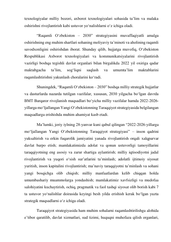 texnologiyalar milliy bozori, axborot texnologiyalari sohasida ta’lim va malaka 
oshirishni rivojlantirish kabi ustuvor yo‘nalishlarni o‘z ichiga oladi. 
“Raqamli O‘zbekiston – 2030” strategiyasini muvaffaqiyatli amalga 
oshirishning eng muhim shartlari sohaning moliyaviy ta’minoti va aholining raqamli 
savodxonligini oshirishdan iborat. Shunday qilib, hujjatga muvofiq, O‘zbekiston 
Respublikasi Axborot texnologiyalari va kommunikatsiyalarini rivojlantirish 
vazirligi boshqa tegishli davlat organlari bilan birgalikda 2022 yil oxiriga qadar 
maktabgacha 
ta’lim, 
sog‘liqni 
saqlash 
va 
umumta’lim 
maktablarini 
raqamlashtirishni yakunlash choralarini ko‘radi. 
Shuningdek, “Raqamli O‘zbekiston – 2030” boshqa milliy strategik hujjatlar 
va dasturlarda nazarda tutilgan vazifalar, xususan, 2030 yilgacha bo‘lgan davrda 
BMT Barqaror rivojlanish maqsadlari bo‘yicha milliy vazifalar hamda 2022-2026-
yillarga mo‘ljallangan Yangi O‘zbekistonning Taraqqiyot strategiyasida belgilangan 
maqsadlarga erishishda muhim ahamiyat kasb etadi. 
Ma’lumki, joriy iylning 28-yanvar kuni qabul qilingan “2022-2026-yillarga 
mo‘ljallangan Yangi O‘zbekistonning Taraqqiyot strategiyasi” – inson qadrini 
yuksaltirish va erkin fuqarolik jamiyatini yanada rivojlantirish orqali xalqparvar 
davlat barpo etish; mamlakatimizda adolat va qonun ustuvorligi tamoyillarini 
taraqqiyotning eng asosiy va zarur shartiga aylantirish; milliy iqtisodiyotni jadal 
rivojlantirish va yuqori o‘sish sur’atlarini ta’minlash; adolatli ijtimoiy siyosat 
yuritish, inson kapitalini rivojlantirish; ma’naviy taraqqiyotni ta’minlash va sohani 
yangi bosqichga olib chiqish; milliy manfaatlardan kelib chiqqan holda 
umumbashariy muammolarga yondashish; mamlakatimiz xavfsizligi va mudofaa 
salohiyatini kuchaytirish, ochiq, pragmatik va faol tashqi siyosat olib borish kabi 7 
ta ustuvor yo‘nalishlar doirasida keyingi besh yilda erishish kerak bo‘lgan yuzta 
strategik maqsadlarni o‘z ichiga oladi. 
Taraqqiyot strategiyasida ham muhim sohalarni raqamlashtirilishga alohida 
e’tibor qaratilib, davlat xizmatlari, sud tizimi, huquqni muhofaza qilish organlari, 
