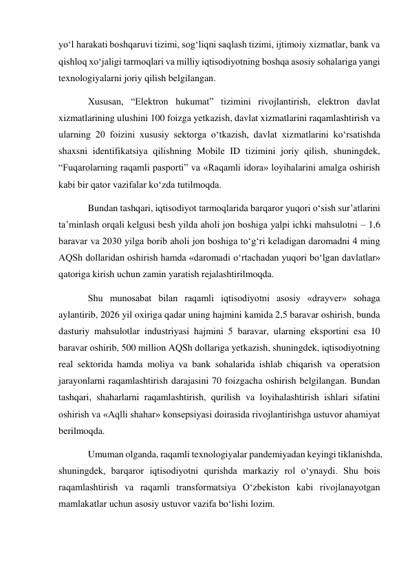 yo‘l harakati boshqaruvi tizimi, sog‘liqni saqlash tizimi, ijtimoiy xizmatlar, bank va 
qishloq xo‘jaligi tarmoqlari va milliy iqtisodiyotning boshqa asosiy sohalariga yangi 
texnologiyalarni joriy qilish belgilangan. 
Xususan, “Elektron hukumat” tizimini rivojlantirish, elektron davlat 
xizmatlarining ulushini 100 foizga yetkazish, davlat xizmatlarini raqamlashtirish va 
ularning 20 foizini xususiy sektorga o‘tkazish, davlat xizmatlarini ko‘rsatishda 
shaxsni identifikatsiya qilishning Mobile ID tizimini joriy qilish, shuningdek, 
“Fuqarolarning raqamli pasporti” va «Raqamli idora» loyihalarini amalga oshirish 
kabi bir qator vazifalar ko‘zda tutilmoqda. 
Bundan tashqari, iqtisodiyot tarmoqlarida barqaror yuqori o‘sish sur’atlarini 
ta’minlash orqali kelgusi besh yilda aholi jon boshiga yalpi ichki mahsulotni – 1,6 
baravar va 2030 yilga borib aholi jon boshiga to‘g‘ri keladigan daromadni 4 ming 
AQSh dollaridan oshirish hamda «daromadi o‘rtachadan yuqori bo‘lgan davlatlar» 
qatoriga kirish uchun zamin yaratish rejalashtirilmoqda. 
Shu munosabat bilan raqamli iqtisodiyotni asosiy «drayver» sohaga 
aylantirib, 2026 yil oxiriga qadar uning hajmini kamida 2,5 baravar oshirish, bunda 
dasturiy mahsulotlar industriyasi hajmini 5 baravar, ularning eksportini esa 10 
baravar oshirib, 500 million AQSh dollariga yetkazish, shuningdek, iqtisodiyotning 
real sektorida hamda moliya va bank sohalarida ishlab chiqarish va operatsion 
jarayonlarni raqamlashtirish darajasini 70 foizgacha oshirish belgilangan. Bundan 
tashqari, shaharlarni raqamlashtirish, qurilish va loyihalashtirish ishlari sifatini 
oshirish va «Aqlli shahar» konsepsiyasi doirasida rivojlantirishga ustuvor ahamiyat 
berilmoqda. 
Umuman olganda, raqamli texnologiyalar pandemiyadan keyingi tiklanishda, 
shuningdek, barqaror iqtisodiyotni qurishda markaziy rol o‘ynaydi. Shu bois 
raqamlashtirish va raqamli transformatsiya O‘zbekiston kabi rivojlanayotgan 
mamlakatlar uchun asosiy ustuvor vazifa bo‘lishi lozim. 
