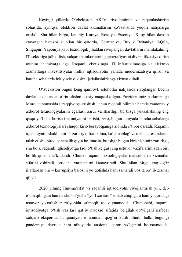 Keyingi yillarda O‘zbekiston AKTni rivojlantirish va raqamlashtirish 
sohasida, ayniqsa, elektron davlat xizmatlarini ko‘rsatishda yuqori natijalarga 
erishdi. Shu bilan birga, Janubiy Koreya, Rossiya, Estoniya, Xitoy bilan davom 
etayotgan hamkorlik bilan bir qatorda, Germaniya, Buyuk Britaniya, AQSh, 
Singapur, Yaponiya kabi texnologik jihatdan rivojlangan davlatlarni mamlakatning 
IT-sektoriga jalb qilish, xalqaro hamkorlarning geografiyasini diversifikatsiya qilish 
muhim ahamiyatga ega. Raqamli ekotizimga, IT infratuzilmasiga va elektron 
xizmatlarga investitsiyalar milliy iqtisodiyotni yanada modernizatsiya qilish va 
barcha sohalarda inklyuziv o‘sishni jadallashtirishga xizmat qiladi. 
O‘zbekiston bugun keng qamrovli islohotlar natijasida rivojlangan kuchli 
davlatlar qatoridan o‘rin olishni asosiy maqsad qilgan. Prezidentimiz parlamentga 
Murojaatnomasida taraqqiyotga erishish uchun raqamli bilimlar hamda zamonaviy 
axborot texnologiyalarini egallash zarur va shartligi, bu bizga yuksalishning eng 
qisqa yo‘lidan borish imkoniyatini berishi, zero, bugun dunyoda barcha sohalarga 
axborot texnologiyalari chuqur kirib borayotganiga alohida e’tibor qaratdi. Raqamli 
iqtisodiyotni shakllantirish zaruriy infratuzilma, ko‘p mablag‘ va mehnat resurslarini 
talab etishi, biroq qanchalik qiyin bo‘lmasin, bu ishga bugun kirishishimiz zarurligi, 
shu bois, raqamli iqtisodiyotga faol o‘tish kelgusi eng ustuvor vazifalarimizdan biri 
bo‘lib qolishi ta’kidlandi. Chunki raqamli texnologiyalar mahsulot va xizmatlar 
sifatini oshiradi, ortiqcha xarajatlarni kamaytiradi. Shu bilan birga, eng og‘ir 
illatlardan biri – korrupsiya balosini yo‘qotishda ham samarali vosita bo‘lib xizmat 
qiladi. 
2020 yilning Ilm-ma’rifat va raqamli iqtisodiyotni rivojlantirish yili, deb 
e’lon qilingani hamda shu bo‘yicha “yo‘l xaritasi” ishlab chiqilgani ham yuqoridagi 
ustuvor yo‘nalishlar ro‘yobida salmoqli rol o‘ynamoqda. Chunonchi, raqamli 
iqtisodiyotga o‘tish vazifasi qat’iy maqsad sifatida belgilab qo‘yilgani nafaqat 
xalqaro ekspertlar hamjamiyati tomonidan qizg‘in kutib olindi, balki bugungi 
pandemiya davrida ham nihoyatda ratsional qaror bo‘lganini ko‘rsatmoqda. 
