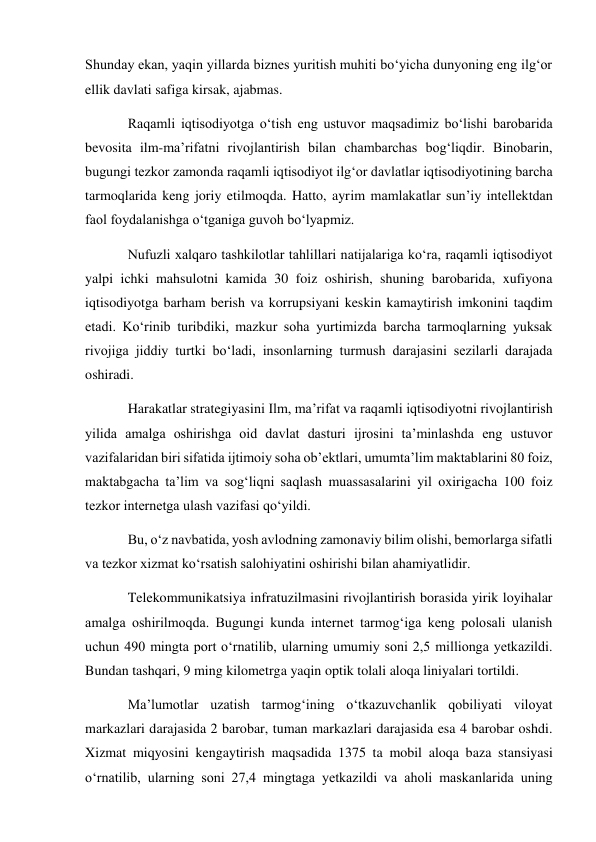 Shunday ekan, yaqin yillarda biznes yuritish muhiti bo‘yicha dunyoning eng ilg‘or 
ellik davlati safiga kirsak, ajabmas. 
Raqamli iqtisodiyotga o‘tish eng ustuvor maqsadimiz bo‘lishi barobarida 
bevosita ilm-ma’rifatni rivojlantirish bilan chambarchas bog‘liqdir. Binobarin, 
bugungi tezkor zamonda raqamli iqtisodiyot ilg‘or davlatlar iqtisodiyotining barcha 
tarmoqlarida keng joriy etilmoqda. Hatto, ayrim mamlakatlar sun’iy intellektdan 
faol foydalanishga o‘tganiga guvoh bo‘lyapmiz. 
Nufuzli xalqaro tashkilotlar tahlillari natijalariga ko‘ra, raqamli iqtisodiyot 
yalpi ichki mahsulotni kamida 30 foiz oshirish, shuning barobarida, xufiyona 
iqtisodiyotga barham berish va korrupsiyani keskin kamaytirish imkonini taqdim 
etadi. Ko‘rinib turibdiki, mazkur soha yurtimizda barcha tarmoqlarning yuksak 
rivojiga jiddiy turtki bo‘ladi, insonlarning turmush darajasini sezilarli darajada 
oshiradi. 
Harakatlar strategiyasini Ilm, ma’rifat va raqamli iqtisodiyotni rivojlantirish 
yilida amalga oshirishga oid davlat dasturi ijrosini ta’minlashda eng ustuvor 
vazifalaridan biri sifatida ijtimoiy soha ob’ektlari, umumta’lim maktablarini 80 foiz, 
maktabgacha ta’lim va sog‘liqni saqlash muassasalarini yil oxirigacha 100 foiz 
tezkor internetga ulash vazifasi qo‘yildi. 
Bu, o‘z navbatida, yosh avlodning zamonaviy bilim olishi, bemorlarga sifatli 
va tezkor xizmat ko‘rsatish salohiyatini oshirishi bilan ahamiyatlidir. 
Telekommunikatsiya infratuzilmasini rivojlantirish borasida yirik loyihalar 
amalga oshirilmoqda. Bugungi kunda internet tarmog‘iga keng polosali ulanish 
uchun 490 mingta port o‘rnatilib, ularning umumiy soni 2,5 millionga yetkazildi. 
Bundan tashqari, 9 ming kilometrga yaqin optik tolali aloqa liniyalari tortildi. 
Ma’lumotlar uzatish tarmog‘ining o‘tkazuvchanlik qobiliyati viloyat 
markazlari darajasida 2 barobar, tuman markazlari darajasida esa 4 barobar oshdi. 
Xizmat miqyosini kengaytirish maqsadida 1375 ta mobil aloqa baza stansiyasi 
o‘rnatilib, ularning soni 27,4 mingtaga yetkazildi va aholi maskanlarida uning 
