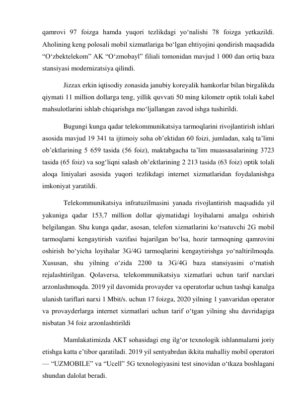 qamrovi 97 foizga hamda yuqori tezlikdagi yo‘nalishi 78 foizga yetkazildi. 
Aholining keng polosali mobil xizmatlariga bo‘lgan ehtiyojini qondirish maqsadida 
“O‘zbektelekom” AK “O‘zmobayl” filiali tomonidan mavjud 1 000 dan ortiq baza 
stansiyasi modernizatsiya qilindi. 
Jizzax erkin iqtisodiy zonasida janubiy koreyalik hamkorlar bilan birgalikda 
qiymati 11 million dollarga teng, yillik quvvati 50 ming kilometr optik tolali kabel 
mahsulotlarini ishlab chiqarishga mo‘ljallangan zavod ishga tushirildi. 
Bugungi kunga qadar telekommunikatsiya tarmoqlarini rivojlantirish ishlari 
asosida mavjud 19 341 ta ijtimoiy soha ob’ektidan 60 foizi, jumladan, xalq ta’limi 
ob’ektlarining 5 659 tasida (56 foiz), maktabgacha ta’lim muassasalarining 3723 
tasida (65 foiz) va sog‘liqni salash ob’ektlarining 2 213 tasida (63 foiz) optik tolali 
aloqa liniyalari asosida yuqori tezlikdagi internet xizmatlaridan foydalanishga 
imkoniyat yaratildi. 
Telekommunikatsiya infratuzilmasini yanada rivojlantirish maqsadida yil 
yakuniga qadar 153,7 million dollar qiymatidagi loyihalarni amalga oshirish 
belgilangan. Shu kunga qadar, asosan, telefon xizmatlarini ko‘rsatuvchi 2G mobil 
tarmoqlarni kengaytirish vazifasi bajarilgan bo‘lsa, hozir tarmoqning qamrovini 
oshirish bo‘yicha loyihalar 3G/4G tarmoqlarini kengaytirishga yo‘naltirilmoqda. 
Xususan, shu yilning o‘zida 2200 ta 3G/4G baza stansiyasini o‘rnatish 
rejalashtirilgan. Qolaversa, telekommunikatsiya xizmatlari uchun tarif narxlari 
arzonlashmoqda. 2019 yil davomida provayder va operatorlar uchun tashqi kanalga 
ulanish tariflari narxi 1 Mbit/s. uchun 17 foizga, 2020 yilning 1 yanvaridan operator 
va provayderlarga internet xizmatlari uchun tarif o‘tgan yilning shu davridagiga 
nisbatan 34 foiz arzonlashtirildi 
Mamlakatimizda AKT sohasidagi eng ilg‘or texnologik ishlanmalarni joriy 
etishga katta e’tibor qaratiladi. 2019 yil sentyabrdan ikkita mahalliy mobil operatori 
— “UZMOBILE” va “Ucell” 5G texnologiyasini test sinovidan o‘tkaza boshlagani 
shundan dalolat beradi. 
