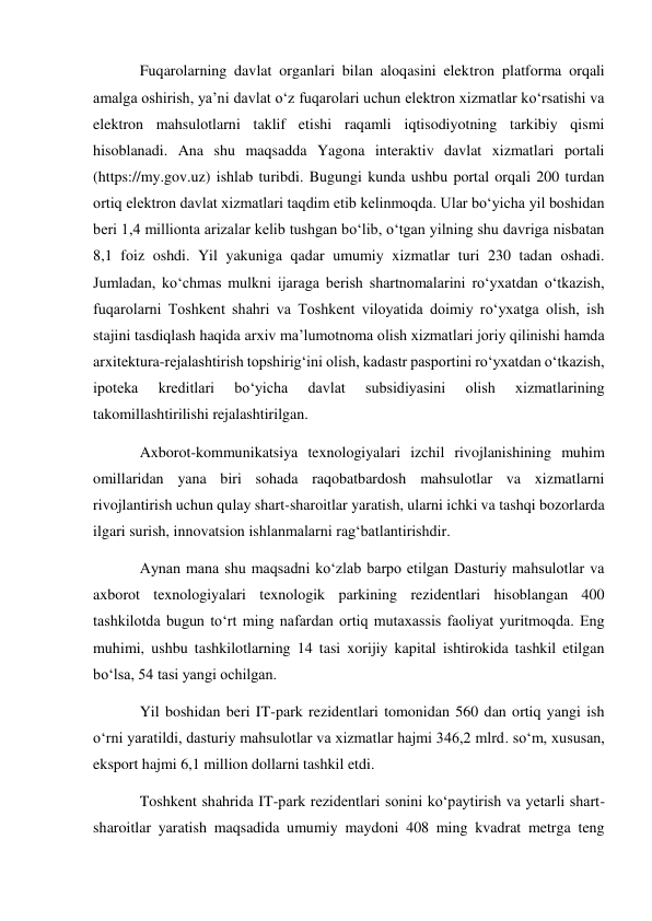 Fuqarolarning davlat organlari bilan aloqasini elektron platforma orqali 
amalga oshirish, ya’ni davlat o‘z fuqarolari uchun elektron xizmatlar ko‘rsatishi va 
elektron mahsulotlarni taklif etishi raqamli iqtisodiyotning tarkibiy qismi 
hisoblanadi. Ana shu maqsadda Yagona interaktiv davlat xizmatlari portali 
(https://my.gov.uz) ishlab turibdi. Bugungi kunda ushbu portal orqali 200 turdan 
ortiq elektron davlat xizmatlari taqdim etib kelinmoqda. Ular bo‘yicha yil boshidan 
beri 1,4 millionta arizalar kelib tushgan bo‘lib, o‘tgan yilning shu davriga nisbatan 
8,1 foiz oshdi. Yil yakuniga qadar umumiy xizmatlar turi 230 tadan oshadi. 
Jumladan, ko‘chmas mulkni ijaraga berish shartnomalarini ro‘yxatdan o‘tkazish, 
fuqarolarni Toshkent shahri va Toshkent viloyatida doimiy ro‘yxatga olish, ish 
stajini tasdiqlash haqida arxiv ma’lumotnoma olish xizmatlari joriy qilinishi hamda 
arxitektura-rejalashtirish topshirig‘ini olish, kadastr pasportini ro‘yxatdan o‘tkazish, 
ipoteka 
kreditlari 
bo‘yicha 
davlat 
subsidiyasini 
olish 
xizmatlarining 
takomillashtirilishi rejalashtirilgan. 
Axborot-kommunikatsiya texnologiyalari izchil rivojlanishining muhim 
omillaridan yana biri sohada raqobatbardosh mahsulotlar va xizmatlarni 
rivojlantirish uchun qulay shart-sharoitlar yaratish, ularni ichki va tashqi bozorlarda 
ilgari surish, innovatsion ishlanmalarni rag‘batlantirishdir. 
Aynan mana shu maqsadni ko‘zlab barpo etilgan Dasturiy mahsulotlar va 
axborot texnologiyalari texnologik parkining rezidentlari hisoblangan 400 
tashkilotda bugun to‘rt ming nafardan ortiq mutaxassis faoliyat yuritmoqda. Eng 
muhimi, ushbu tashkilotlarning 14 tasi xorijiy kapital ishtirokida tashkil etilgan 
bo‘lsa, 54 tasi yangi ochilgan. 
Yil boshidan beri IT-park rezidentlari tomonidan 560 dan ortiq yangi ish 
o‘rni yaratildi, dasturiy mahsulotlar va xizmatlar hajmi 346,2 mlrd. so‘m, xususan, 
eksport hajmi 6,1 million dollarni tashkil etdi. 
Toshkent shahrida IT-park rezidentlari sonini ko‘paytirish va yetarli shart-
sharoitlar yaratish maqsadida umumiy maydoni 408 ming kvadrat metrga teng 
