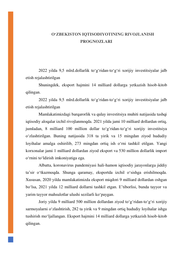  
 
O‘ZBEKISTON IQTISODIYOTINING RIVOJLANISH 
PROGNOZLARI 
 
 
 
2022 yilda 9,5 mlrd.dollarlik to‘g‘ridan-to‘g‘ri xorijiy investitsiyalar jalb 
etish rejalashtirilgan 
Shuningdek, eksport hajmini 14 milliard dollarga yetkazish hisob-kitob 
qilingan. 
2022 yilda 9,5 mlrd.dollarlik to‘g‘ridan-to‘g‘ri xorijiy investitsiyalar jalb 
etish rejalashtirilgan 
Mamlakatimizdagi barqarorlik va qulay investitsiya muhiti natijasida tashqi 
iqtisodiy aloqalar izchil rivojlanmoqda. 2021 yilda jami 10 milliard dollardan ortiq, 
jumladan, 8 milliard 100 million dollar to‘g‘ridan-to‘g‘ri xorijiy investitsiya 
o‘zlashtirilgan. Buning natijasida 318 ta yirik va 15 mingdan ziyod hududiy 
loyihalar amalga oshirilib, 273 mingdan ortiq ish o‘rni tashkil etilgan. Yangi 
korxonalar jami 1 milliard dollardan ziyod eksport va 530 million dollarlik import 
o‘rnini to‘ldirish imkoniyatiga ega. 
Albatta, koronavirus pandemiyasi hali-hamon iqtisodiy jarayonlarga jiddiy 
ta’sir o‘tkazmoqda. Shunga qaramay, eksportda izchil o‘sishga erishilmoqda. 
Xususan, 2020 yilda mamlakatimizda eksport miqdori 9 milliard dollardan oshgan 
bo‘lsa, 2021 yilda 12 milliard dollarni tashkil etgan. E’tiborlisi, bunda tayyor va 
yarim tayyor mahsulotlar ulushi sezilarli ko‘paygan. 
Joriy yilda 9 milliard 500 million dollardan ziyod to‘g‘ridan-to‘g‘ri xorijiy 
sarmoyalarni o‘zlashtirish, 282 ta yirik va 9 mingdan ortiq hududiy loyihalar ishga 
tushirish mo‘ljallangan. Eksport hajmini 14 milliard dollarga yetkazish hisob-kitob 
qilingan. 
