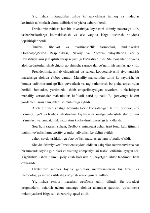 Yig‘ilishda mutasaddilar ushbu ko‘rsatkichlarni tarmoq va hududlar 
kesimida ta’minlash chora-tadbirlari bo‘yicha axborot berdi. 
Davlatimiz rahbari har bir investitsiya loyihasini doimiy nazoratga olib, 
tashabbuskorlarga ko‘maklashish va o‘z vaqtida ishga tushirish bo‘yicha 
topshiriqlar berdi. 
Turizm, 
tibbiyot 
va 
mashinasozlik 
tarmoqlari, 
hududlardan 
Qoraqalpog‘iston Respublikasi, Navoiy va Xorazm viloyatlarida xorijiy 
investitsiyalarni jalb qilish darajasi pastligi ko‘rsatib o‘tildi. Shu bois ular bo‘yicha 
alohida dasturlar ishlab chiqib, qo‘shimcha sarmoyalar yo‘naltirish vazifasi qo‘yildi. 
Prezidentimiz ishlab chiqarishni va sanoat kooperatsiyasini rivojlantirish 
masalasiga alohida e’tibor qaratdi. Mahalliy mahsulotlar turini ko‘paytirish, bu 
borada tadbirkorlarni qo‘llab-quvvatlash va rag‘batlantirish bo‘yicha topshiriqlar 
berildi. Jumladan, yurtimizda ishlab chiqarilmaydigan tovarlarni o‘zlashtirgan 
mahalliy korxonalar mahsulotlari kafolatli xarid qilinadi. Bu jarayonga hokim 
yordamchilarini ham jalb etish muhimligi aytildi. 
Aholi turmush sifatiga bevosita ta’sir ko‘rsatadigan ta’lim, tibbiyot, suv 
ta’minoti, yo‘l va boshqa infratuzilma loyihalarini amalga oshirishda shaffoflikni 
ta’minlash va jamoatchilik nazoratini kuchaytirish zarurligi ta’kidlandi. 
Sog‘liqni saqlash sohasi, Orolbo‘yi mintaqasi uchun trast fondi kabi ijtimoiy 
muhim yo‘nalishlarga xorijiy grantlar jalb qilish kerakligi aytildi. 
Jahon savdo tashkilotiga a’zo bo‘lish masalasiga ham to‘xtalib o‘tildi. 
Shavkat Mirziyoyev Prezident saylovi oldidan xalq bilan uchrashuvlarda har 
bir tumanda loyiha guruhlari va xolding kompaniyalari tashkil etilishini aytgan edi. 
Yig‘ilishda ushbu tizimni joriy etish borasida qilinayotgan ishlar taqdimoti ham 
o‘tkazildi. 
Davlatimiz rahbari loyiha guruhlari mutaxassislarini bir tizim va 
metodologiya asosida ishlashga o‘qitish kerakligini ta’kidladi. 
Yig‘ilishda eksport masalasi atroflicha tahlil qilindi. Bu boradagi 
prognozlarni bajarish uchun sanoatga alohida ahamiyat qaratish, qo‘shimcha 
imkoniyatlarni ishga solish zarurligi qayd etildi. 
