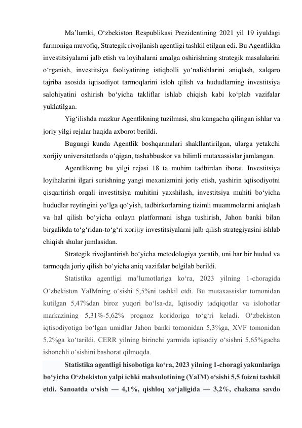 Ma’lumki, O‘zbekiston Respublikasi Prezidentining 2021 yil 19 iyuldagi 
farmoniga muvofiq, Strategik rivojlanish agentligi tashkil etilgan edi. Bu Agentlikka 
investitsiyalarni jalb etish va loyihalarni amalga oshirishning strategik masalalarini 
o‘rganish, investitsiya faoliyatining istiqbolli yo‘nalishlarini aniqlash, xalqaro 
tajriba asosida iqtisodiyot tarmoqlarini isloh qilish va hududlarning investitsiya 
salohiyatini oshirish bo‘yicha takliflar ishlab chiqish kabi ko‘plab vazifalar 
yuklatilgan. 
Yig‘ilishda mazkur Agentlikning tuzilmasi, shu kungacha qilingan ishlar va 
joriy yilgi rejalar haqida axborot berildi. 
Bugungi kunda Agentlik boshqarmalari shakllantirilgan, ularga yetakchi 
xorijiy universitetlarda o‘qigan, tashabbuskor va bilimli mutaxassislar jamlangan. 
Agentlikning bu yilgi rejasi 18 ta muhim tadbirdan iborat. Investitsiya 
loyihalarini ilgari surishning yangi mexanizmini joriy etish, yashirin iqtisodiyotni 
qisqartirish orqali investitsiya muhitini yaxshilash, investitsiya muhiti bo‘yicha 
hududlar reytingini yo‘lga qo‘yish, tadbirkorlarning tizimli muammolarini aniqlash 
va hal qilish bo‘yicha onlayn platformani ishga tushirish, Jahon banki bilan 
birgalikda to‘g‘ridan-to‘g‘ri xorijiy investitsiyalarni jalb qilish strategiyasini ishlab 
chiqish shular jumlasidan. 
Strategik rivojlantirish bo‘yicha metodologiya yaratib, uni har bir hudud va 
tarmoqda joriy qilish bo‘yicha aniq vazifalar belgilab berildi. 
Statistika agentligi ma’lumotlariga ko‘ra, 2023 yilning 1-choragida 
O‘zbekiston YaIMning o‘sishi 5,5%ni tashkil etdi. Bu mutaxassislar tomonidan 
kutilgan 5,47%dan biroz yuqori bo‘lsa-da, Iqtisodiy tadqiqotlar va islohotlar 
markazining 5,31%-5,62% prognoz koridoriga to‘g‘ri keladi. O‘zbekiston 
iqtisodiyotiga bo‘lgan umidlar Jahon banki tomonidan 5,3%ga, XVF tomonidan 
5,2%ga ko‘tarildi. CERR yilning birinchi yarmida iqtisodiy o‘sishni 5,65%gacha 
ishonchli o‘sishini bashorat qilmoqda. 
Statistika agentligi hisobotiga ko‘ra, 2023 yilning 1-choragi yakunlariga 
bo‘yicha O‘zbekiston yalpi ichki mahsulotining (YaIM) o‘sishi 5,5 foizni tashkil 
etdi. Sanoatda o‘sish — 4,1%, qishloq xo‘jaligida — 3,2%, chakana savdo 
