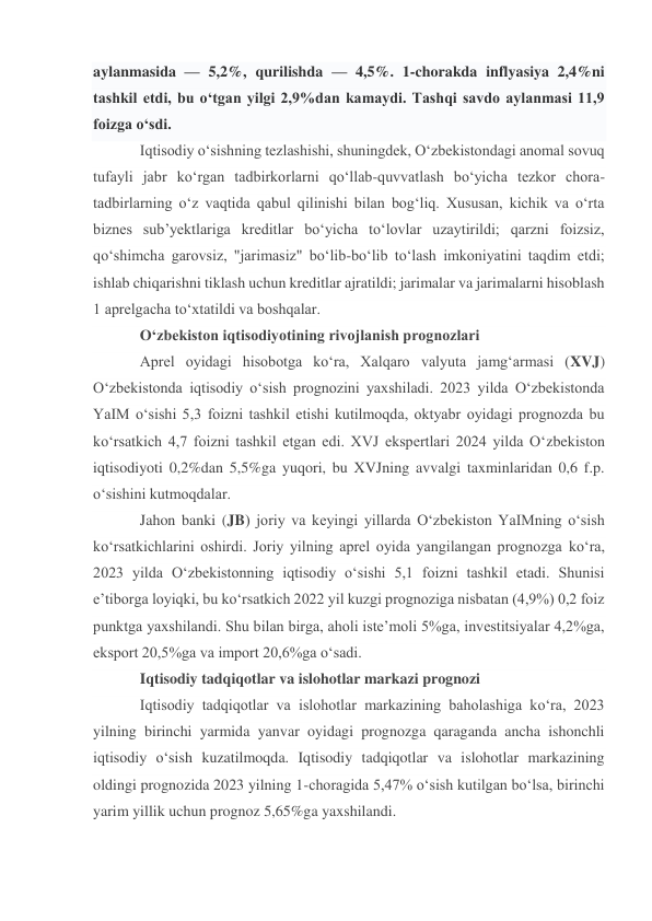 aylanmasida — 5,2%, qurilishda — 4,5%. 1-chorakda inflyasiya 2,4%ni 
tashkil etdi, bu o‘tgan yilgi 2,9%dan kamaydi. Tashqi savdo aylanmasi 11,9 
foizga o‘sdi. 
Iqtisodiy o‘sishning tezlashishi, shuningdek, O‘zbekistondagi anomal sovuq 
tufayli jabr ko‘rgan tadbirkorlarni qo‘llab-quvvatlash bo‘yicha tezkor chora-
tadbirlarning o‘z vaqtida qabul qilinishi bilan bog‘liq. Xususan, kichik va o‘rta 
biznes sub’yektlariga kreditlar bo‘yicha to‘lovlar uzaytirildi; qarzni foizsiz, 
qo‘shimcha garovsiz, "jarimasiz" bo‘lib-bo‘lib to‘lash imkoniyatini taqdim etdi; 
ishlab chiqarishni tiklash uchun kreditlar ajratildi; jarimalar va jarimalarni hisoblash 
1 aprelgacha to‘xtatildi va boshqalar. 
O‘zbekiston iqtisodiyotining rivojlanish prognozlari 
Aprel oyidagi hisobotga ko‘ra, Xalqaro valyuta jamg‘armasi (XVJ) 
O‘zbekistonda iqtisodiy o‘sish prognozini yaxshiladi. 2023 yilda O‘zbekistonda 
YaIM o‘sishi 5,3 foizni tashkil etishi kutilmoqda, oktyabr oyidagi prognozda bu 
ko‘rsatkich 4,7 foizni tashkil etgan edi. XVJ ekspertlari 2024 yilda O‘zbekiston 
iqtisodiyoti 0,2%dan 5,5%ga yuqori, bu XVJning avvalgi taxminlaridan 0,6 f.p. 
o‘sishini kutmoqdalar. 
Jahon banki (JB) joriy va keyingi yillarda O‘zbekiston YaIMning o‘sish 
ko‘rsatkichlarini oshirdi. Joriy yilning aprel oyida yangilangan prognozga ko‘ra, 
2023 yilda O‘zbekistonning iqtisodiy o‘sishi 5,1 foizni tashkil etadi. Shunisi 
e’tiborga loyiqki, bu ko‘rsatkich 2022 yil kuzgi prognoziga nisbatan (4,9%) 0,2 foiz 
punktga yaxshilandi. Shu bilan birga, aholi iste’moli 5%ga, investitsiyalar 4,2%ga, 
eksport 20,5%ga va import 20,6%ga o‘sadi. 
Iqtisodiy tadqiqotlar va islohotlar markazi prognozi 
Iqtisodiy tadqiqotlar va islohotlar markazining baholashiga ko‘ra, 2023 
yilning birinchi yarmida yanvar oyidagi prognozga qaraganda ancha ishonchli 
iqtisodiy o‘sish kuzatilmoqda. Iqtisodiy tadqiqotlar va islohotlar markazining 
oldingi prognozida 2023 yilning 1-choragida 5,47% o‘sish kutilgan bo‘lsa, birinchi 
yarim yillik uchun prognoz 5,65%ga yaxshilandi. 
