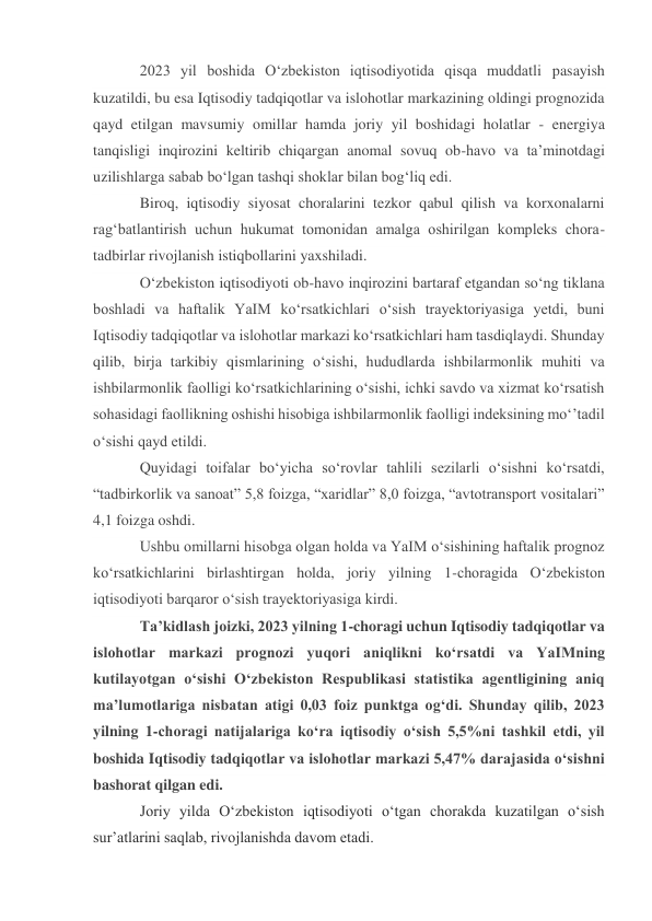 2023 yil boshida O‘zbekiston iqtisodiyotida qisqa muddatli pasayish 
kuzatildi, bu esa Iqtisodiy tadqiqotlar va islohotlar markazining oldingi prognozida 
qayd etilgan mavsumiy omillar hamda joriy yil boshidagi holatlar - energiya 
tanqisligi inqirozini keltirib chiqargan anomal sovuq ob-havo va ta’minotdagi 
uzilishlarga sabab bo‘lgan tashqi shoklar bilan bog‘liq edi. 
Biroq, iqtisodiy siyosat choralarini tezkor qabul qilish va korxonalarni 
rag‘batlantirish uchun hukumat tomonidan amalga oshirilgan kompleks chora-
tadbirlar rivojlanish istiqbollarini yaxshiladi. 
O‘zbekiston iqtisodiyoti ob-havo inqirozini bartaraf etgandan so‘ng tiklana 
boshladi va haftalik YaIM ko‘rsatkichlari o‘sish trayektoriyasiga yetdi, buni 
Iqtisodiy tadqiqotlar va islohotlar markazi ko‘rsatkichlari ham tasdiqlaydi. Shunday 
qilib, birja tarkibiy qismlarining o‘sishi, hududlarda ishbilarmonlik muhiti va 
ishbilarmonlik faolligi ko‘rsatkichlarining o‘sishi, ichki savdo va xizmat ko‘rsatish 
sohasidagi faollikning oshishi hisobiga ishbilarmonlik faolligi indeksining mo‘’tadil 
o‘sishi qayd etildi. 
Quyidagi toifalar bo‘yicha so‘rovlar tahlili sezilarli o‘sishni ko‘rsatdi, 
“tadbirkorlik va sanoat” 5,8 foizga, “xaridlar” 8,0 foizga, “avtotransport vositalari” 
4,1 foizga oshdi. 
Ushbu omillarni hisobga olgan holda va YaIM o‘sishining haftalik prognoz 
ko‘rsatkichlarini birlashtirgan holda, joriy yilning 1-choragida O‘zbekiston 
iqtisodiyoti barqaror o‘sish trayektoriyasiga kirdi. 
Ta’kidlash joizki, 2023 yilning 1-choragi uchun Iqtisodiy tadqiqotlar va 
islohotlar markazi prognozi yuqori aniqlikni ko‘rsatdi va YaIMning 
kutilayotgan o‘sishi O‘zbekiston Respublikasi statistika agentligining aniq 
ma’lumotlariga nisbatan atigi 0,03 foiz punktga og‘di. Shunday qilib, 2023 
yilning 1-choragi natijalariga ko‘ra iqtisodiy o‘sish 5,5%ni tashkil etdi, yil 
boshida Iqtisodiy tadqiqotlar va islohotlar markazi 5,47% darajasida o‘sishni 
bashorat qilgan edi. 
Joriy yilda O‘zbekiston iqtisodiyoti o‘tgan chorakda kuzatilgan o‘sish 
sur’atlarini saqlab, rivojlanishda davom etadi. 
