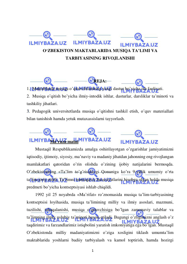 1 
 
 
 
 
 
 
O‘ZBEKISTON MAKTABLARIDA MUSIQA TA’LIMI VA 
TARBIYASINING RIVOJLANISHI 
 
 
REJA: 
1. Maktablarda musiqa o’qituvchilarining yangi dastur bo’yicha ish faoliyati. 
2. Musiqa o’qitish bo’yicha ilmiy-intodik ishlar, dasturlar, darsliklar ta’minoti va 
tashkiliy jihatlari. 
3. Pedagogik universitetlarda musiqa o’qitishni tashkil etish, o’quv materiallari 
bilan tanishish hamda yetuk mutaxassislarni tayyorlash. 
 
 
 Ma’ruza matni 
Mustaqil Respublikamizda amalga oshirilayotgan o’zgarishlar jamiyatimizni 
iqtisodiy, ijtimoiy, siyosiy, ma’naviy va madaniy jihatdan jahonning eng rivojlangan 
mamlakatlari qatoridan o’rin olishda o’zining ijobiy natijalarini bermoqda. 
O’zbekistonning «Ta’lim to’g’risida»gi Qonuniga ko’ra 9-yillik umumiy o’rta 
ta’lim joriy etildi. Ta’limni mintaqaviy hususiyatlarini hisobga olgan holda musiqa 
predmeti bo’yicha kontseptsiyasi ishlab chiqildi. 
1992 yil 25 noyabrda «Ma’rifat» ro’znomasida musiqa ta’lim-tarbiyasining 
kontseptsisi loyihasida, musiqa ta’limining milliy va ilmiy asoslari, mazmuni, 
tuzilishi, tabaqalanishi, musiqa o’qituvchisiga bo’lgan zamonaviy talablar va 
ta’limning ilmiy uslubiy ta’minoti bayon etiladi. Bugungi o’zligimizni anglash o’z 
taqdirimiz va farzandlarimiz istiqbolini yaratish imkoniyatiga ega bo’lgan. Mustaqil 
O’zbekistonda milliy madaniyatimizni o’ziga xosligini tiklash umumta’lim 
maktablarida yoshlarni badiiy tarbiyalash va kamol toptirish, hamda hozirgi 
