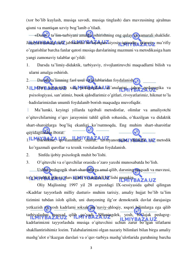 3 
 
 
(xor bo’lib kuylash, musiqa savodi, musiqa tinglash) dars mavzusining ajralmas 
qismi va mantiqan uzviy bog’lanib o’tiladi. 
«Dars» - ta’lim-tarbiyani amalga oshirishning eng qulay va samarali shaklidir. 
Jamiyatimizning turli jabhalarda bo’layotgan siyosiy-iqtisodiy, ijtimoiy, ma’rifiy 
o’zgarishlar barcha fanlar qatori musiqa darslarining mazmuni va metodikasiga ham 
yangi zamonaviy talablar qo’yildi: 
1. 
Darsda ta’limiy-didaktik, tarbiyaviy, rivojlantiruvchi maqsadlarni bilish va 
ularni amalga oshirish. 
2. 
Darsda ta’limning faol usul va uslublaridan foydalanish. 
3. 
Dars jarayonida xalq pedagogikasi an’analarini, jahon pedagogika va 
psixologiyasi, san’atimiz, buюk ajdodlarimiz o’gitlari, rivoyatlarimiz, hikmat to’la 
hadislarimizdan unumli foydalanib borish maqsadga muvofiqdir. 
Ma’lumki, keyingi yillarda tajribali metodistlar, olimlar va amaliyotchi 
o’qituvchilarning o’quv jarayonini tahlil qilish sohasida, o’tkazilgan va didaktik 
shart-sharoitlarga bog’liq ekanligi ko’rsatmoqda, Eng muhim shart-sharoitlar 
quyidagilardan iborat: 
1. 
Darsliklar, qo’llanmalar, dastur, tavsiyanomalar, didaktik va metodik 
ko’rgazmali qurollar va texnik vositalardan foydalanish. 
2. 
 Sinfda ijobiy psixologik muhit bo’lishi. 
3. 
O’qituvchi va o’quvchilar orasida o’zaro yaxshi munosabatda bo’lish. 
Ushbu pedagogik shart-sharoitlarga amal qilib, darsning maqsadi va mavzusi, 
to’g’ri tashkil qilinsa, dars sifatli va samarali bo’lishi mumkin. 
Oliy Majlisning 1997 yil 28 avgustdagi IX-sessiyasida qabul qilingan 
«Kadrlar tayyorlash milliy dasturi» muhim tarixiy, amaliy hujjat bo’lib ta’lim 
tizimini tubdan isloh qilish, uni dunyoning ilg’or demokratik davlat darajasiga 
yetkazish va yosh kadrlarni юksak ma’naviy-ahloqiy, юqori bilimlarga ega qilib 
tarbiyalashni maqsad qilib qo’yadi. SHuningdek, yosh, bo’lajak pedagog-
kadrlarimizni tayyorlashda musiqa o’qituvchisi uchun zarur bo’lgan sifatlarni 
shakllantirishimiz lozim. Talabalarimizni olgan nazariy bilimlari bilan birga amaliy 
mashg’ulot o’tkazgan darslari va o’quv-tarbiya mashg’ulotlarida guruhning barcha 
