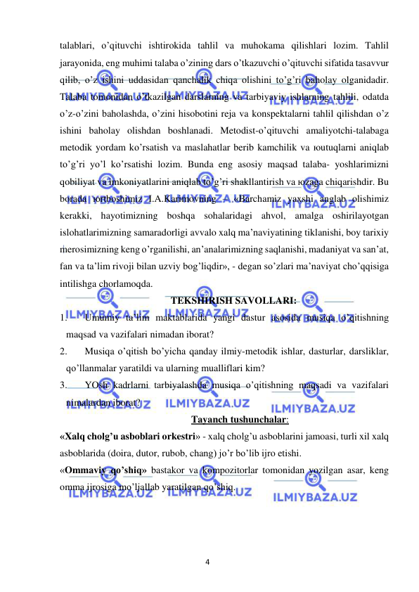 4 
 
 
talablari, o’qituvchi ishtirokida tahlil va muhokama qilishlari lozim. Tahlil 
jarayonida, eng muhimi talaba o’zining dars o’tkazuvchi o’qituvchi sifatida tasavvur 
qilib, o’z ishini uddasidan qanchalik chiqa olishini to’g’ri baholay olganidadir. 
Talaba tomonidan o’tkazilgan darslarning va tarbiyaviy ishlarning tahlili, odatda 
o’z-o’zini baholashda, o’zini hisobotini reja va konspektalarni tahlil qilishdan o’z 
ishini baholay olishdan boshlanadi. Metodist-o’qituvchi amaliyotchi-talabaga 
metodik yordam ko’rsatish va maslahatlar berib kamchilik va юutuqlarni aniqlab 
to’g’ri yo’l ko’rsatishi lozim. Bunda eng asosiy maqsad talaba- yoshlarimizni 
qobiliyat va imkoniyatlarini aniqlab to’g’ri shakllantirish va юzaga chiqarishdir. Bu 
borada юrtboshimiz I.A.Karimovning – «Barchamiz yaxshi anglab olishimiz 
kerakki, hayotimizning boshqa sohalaridagi ahvol, amalga oshirilayotgan 
islohatlarimizning samaradorligi avvalo xalq ma’naviyatining tiklanishi, boy tarixiy 
merosimizning keng o’rganilishi, an’analarimizning saqlanishi, madaniyat va san’at, 
fan va ta’lim rivoji bilan uzviy bog’liqdir», - degan so’zlari ma’naviyat cho’qqisiga 
intilishga chorlamoqda. 
TEKSHIRISH SAVOLLARI: 
1. 
Umumiy ta’lim maktablarida yangi dastur asosida musiqa o’qitishning 
maqsad va vazifalari nimadan iborat? 
2. 
Musiqa o’qitish bo’yicha qanday ilmiy-metodik ishlar, dasturlar, darsliklar, 
qo’llanmalar yaratildi va ularning mualliflari kim? 
3. 
YOsh kadrlarni tarbiyalashda musiqa o’qitishning maqsadi va vazifalari 
nimalardan iborat? 
Tayanch tushunchalar: 
«Xalq cholg’u asboblari orkestri» - xalq cholg’u asboblarini jamoasi, turli xil xalq 
asboblarida (doira, dutor, rubob, chang) jo’r bo’lib ijro etishi. 
«Ommaviy qo’shiq» bastakor va kompozitorlar tomonidan yozilgan asar, keng 
omma ijrosiga mo’ljallab yaratilgan qo’shiq. 
 
 
 
