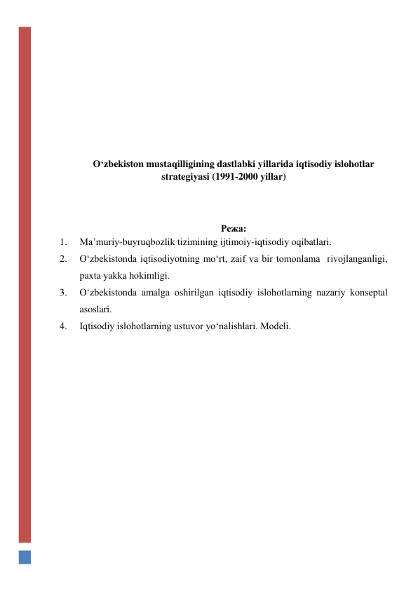  
 
 
 
 
 
O‘zbekiston mustaqilligining dastlabki yillarida iqtisodiy islohotlar 
strategiyasi (1991-2000 yillar) 
 
 
 
Режа:  
1. 
Ma’muriy-buyruqbozlik tizimining ijtimoiy-iqtisodiy oqibatlari.  
2. 
O‘zbekistonda iqtisodiyotning mo‘rt, zaif va bir tomonlama  rivojlanganligi, 
paxta yakka hokimligi.  
3. 
O‘zbekistonda amalga oshirilgan iqtisodiy islohotlarning nazariy konseptal 
asoslari.  
4. 
Iqtisodiy islohotlarning ustuvor yo‘nalishlari. Modeli. 
 
 
 
 
 
 
 
 
 
 
 
 
