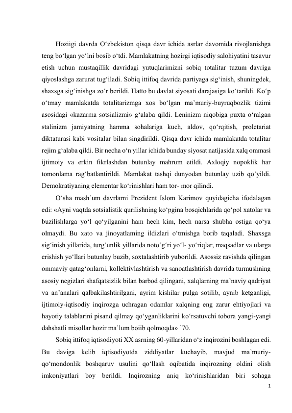 1 
 
 
Hoziigi davrda O‘zbekiston qisqa davr ichida asrlar davomida rivojlanishga 
teng bo‘lgan yo‘lni bosib o‘tdi. Mamlakatning hozirgi iqtisodiy salohiyatini tasavur 
etish uchun mustaqillik davridagi yutuqlarimizni sobiq totalitar tuzum davriga 
qiyoslashga zarurat tug‘iladi. Sobiq ittifoq davrida partiyaga sig‘inish, shuningdek, 
shaxsga sig‘inishga zo‘r berildi. Hatto bu davlat siyosati darajasiga ko‘tarildi. Ko‘p 
o‘tmay mamlakatda totalitarizmga xos bo‘lgan ma’muriy-buyruqbozlik tizimi 
asosidagi «kazarma sotsializmi» g‘alaba qildi. Leninizm niqobiga puxta o‘ralgan 
stalinizm jamiyatning hamma sohalariga kuch, aldov, qo‘rqitish, proletariat 
diktaturasi kabi vositalar bilan singdirildi. Qisqa davr ichida mamlakatda totalitar 
rejim g‘alaba qildi. Bir necha o‘n yillar ichida bunday siyosat natijasida xalq ommasi 
ijtimoiy va erkin fikrlashdan butunlay mahrum etildi. Axloqiy nopoklik har 
tomonlama rag‘batlantirildi. Mamlakat tashqi dunyodan butunlay uzib qo‘yildi. 
Demokratiyaning elementar ko‘rinishlari ham tor- mor qilindi. 
O‘sha mash’um davrlarni Prezident Islom Karimov quyidagicha ifodalagan 
edi: «Ayni vaqtda sotsialistik qurilishning ko‘pgina bosqichlarida qo‘pol xatolar va 
buzilishlarga yo‘l qo‘yilganini ham hech kim, hech narsa shubha ostiga qo‘ya 
olmaydi. Bu xato va jinoyatlaming ildizlari o‘tmishga borib taqaladi. Shaxsga 
sig‘inish yillarida, turg‘unlik yillarida noto‘g‘ri yo‘l- yo‘riqlar, maqsadlar va ularga 
erishish yo‘llari butunlay buzib, soxtalashtirib yuborildi. Asossiz ravishda qilingan 
ommaviy qatag‘onlarni, kollektivlashtirish va sanoatlashtirish davrida turmushning 
asosiy negizlari shafqatsizlik bilan barbod qilingani, xalqlarning ma’naviy qadriyat 
va an’analari qalbakilashtirilgani, ayrim kishilar pulga sotilib, aynib ketganligi, 
ijtimoiy-iqtisodiy inqirozga uchragan odamlar xalqning eng zarur ehtiyojlari va 
hayotiy talablarini pisand qilmay qo‘yganliklarini ko‘rsatuvchi tobora yangi-yangi 
dahshatli misollar hozir ma’lum boiib qolmoqda» ’70. 
Sobiq ittifoq iqtisodiyoti XX asrning 60-yillaridan o‘z inqirozini boshlagan edi. 
Bu daviga kelib iqtisodiyotda ziddiyatlar kuchayib, mavjud ma’muriy-
qo‘mondonlik boshqaruv usulini qo‘llash oqibatida inqirozning oldini olish 
imkoniyatlari boy berildi. Inqirozning aniq ko‘rinishlaridan biri sohaga 
