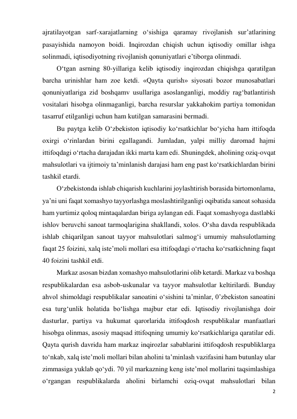 2 
 
ajratilayotgan sarf-xarajatlarning o‘sishiga qaramay rivojlanish sur’atlarining 
pasayishida namoyon boidi. Inqirozdan chiqish uchun iqtisodiy omillar ishga 
solinmadi, iqtisodiyotning rivojlanish qonuniyatlari e’tiborga olinmadi. 
O‘tgan asrning 80-yillariga kelib iqtisodiy inqirozdan chiqishga qaratilgan 
barcha urinishlar ham zoe ketdi. «Qayta qurish» siyosati bozor munosabatlari 
qonuniyatlariga zid boshqamv usullariga asoslanganligi, moddiy rag‘batlantirish 
vositalari hisobga olinmaganligi, barcha resurslar yakkahokim partiya tomonidan 
tasarruf etilganligi uchun ham kutilgan samarasini bermadi. 
Bu paytga kelib O‘zbekiston iqtisodiy ko‘rsatkichlar bo‘yicha ham ittifoqda 
oxirgi o‘rinlardan birini egallagandi. Jumladan, yalpi milliy daromad hajmi 
ittifoqdagi o‘rtacha darajadan ikki marta kam edi. Shuningdek, aholining oziq-ovqat 
mahsulotlari va ijtimoiy ta’minlanish darajasi ham eng past ko‘rsatkichlardan birini 
tashkil etardi. 
O‘zbekistonda ishlab chiqarish kuchlarini joylashtirish borasida birtomonlama, 
ya’ni uni faqat xomashyo tayyorlashga moslashtirilganligi oqibatida sanoat sohasida 
ham yurtimiz qoloq mintaqalardan biriga aylangan edi. Faqat xomashyoga dastlabki 
ishlov beruvchi sanoat tarmoqlarigina shakllandi, xolos. O‘sha davda respublikada 
ishlab chiqarilgan sanoat tayyor mahsulotlari salmog‘i umumiy mahsulotlaming 
faqat 25 foizini, xalq iste’moli mollari esa ittifoqdagi o‘rtacha ko‘rsatkichning faqat 
40 foizini tashkil etdi. 
Markaz asosan bizdan xomashyo mahsulotlarini olib ketardi. Markaz va boshqa 
respublikalardan esa asbob-uskunalar va tayyor mahsulotlar keltirilardi. Bunday 
ahvol shimoldagi respublikalar sanoatini o‘sishini ta’minlar, 0’zbekiston sanoatini 
esa turg‘unlik holatida bo‘lishga majbur etar edi. Iqtisodiy rivojlanishga doir 
dasturlar, partiya va hukumat qarorlarida ittifoqdosh respublikalar manfaatlari 
hisobga olinmas, asosiy maqsad ittifoqning umumiy ko‘rsatkichlariga qaratilar edi. 
Qayta qurish davrida ham markaz inqirozlar sabablarini ittifoqdosh respubliklarga 
to‘nkab, xalq iste’moli mollari bilan aholini ta’minlash vazifasini ham butunlay ular 
zimmasiga yuklab qo‘ydi. 70 yil markazning keng iste’mol mollarini taqsimlashiga 
o‘rgangan respublikalarda aholini birlamchi oziq-ovqat mahsulotlari bilan 
