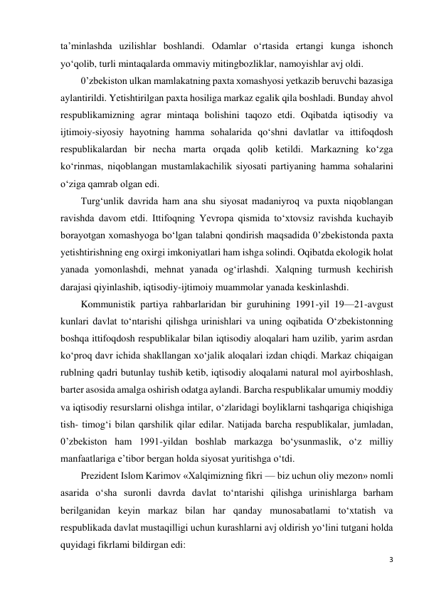 3 
 
ta’minlashda uzilishlar boshlandi. Odamlar o‘rtasida ertangi kunga ishonch 
yo‘qolib, turli mintaqalarda ommaviy mitingbozliklar, namoyishlar avj oldi. 
0’zbekiston ulkan mamlakatning paxta xomashyosi yetkazib beruvchi bazasiga 
aylantirildi. Yetishtirilgan paxta hosiliga markaz egalik qila boshladi. Bunday ahvol 
respublikamizning agrar mintaqa bolishini taqozo etdi. Oqibatda iqtisodiy va 
ijtimoiy-siyosiy hayotning hamma sohalarida qo‘shni davlatlar va ittifoqdosh 
respublikalardan bir necha marta orqada qolib ketildi. Markazning ko‘zga 
ko‘rinmas, niqoblangan mustamlakachilik siyosati partiyaning hamma sohalarini 
o‘ziga qamrab olgan edi. 
Turg‘unlik davrida ham ana shu siyosat madaniyroq va puxta niqoblangan 
ravishda davom etdi. Ittifoqning Yevropa qismida to‘xtovsiz ravishda kuchayib 
borayotgan xomashyoga bo‘lgan talabni qondirish maqsadida 0’zbekistonda paxta 
yetishtirishning eng oxirgi imkoniyatlari ham ishga solindi. Oqibatda ekologik holat 
yanada yomonlashdi, mehnat yanada og‘irlashdi. Xalqning turmush kechirish 
darajasi qiyinlashib, iqtisodiy-ijtimoiy muammolar yanada keskinlashdi. 
Kommunistik partiya rahbarlaridan bir guruhining 1991-yil 19—21-avgust 
kunlari davlat to‘ntarishi qilishga urinishlari va uning oqibatida O‘zbekistonning 
boshqa ittifoqdosh respublikalar bilan iqtisodiy aloqalari ham uzilib, yarim asrdan 
ko‘proq davr ichida shakllangan xo‘jalik aloqalari izdan chiqdi. Markaz chiqaigan 
rublning qadri butunlay tushib ketib, iqtisodiy aloqalami natural mol ayirboshlash, 
barter asosida amalga oshirish odatga aylandi. Barcha respublikalar umumiy moddiy 
va iqtisodiy resurslarni olishga intilar, o‘zlaridagi boyliklarni tashqariga chiqishiga 
tish- timog‘i bilan qarshilik qilar edilar. Natijada barcha respublikalar, jumladan, 
0’zbekiston ham 1991-yildan boshlab markazga bo‘ysunmaslik, o‘z milliy 
manfaatlariga e’tibor bergan holda siyosat yuritishga o‘tdi. 
Prezident Islom Karimov «Xalqimizning fikri — biz uchun oliy mezon» nomli 
asarida o‘sha suronli davrda davlat to‘ntarishi qilishga urinishlarga barham 
berilganidan keyin markaz bilan har qanday munosabatlami to‘xtatish va 
respublikada davlat mustaqilligi uchun kurashlarni avj oldirish yo‘lini tutgani holda 
quyidagi fikrlami bildirgan edi: 
