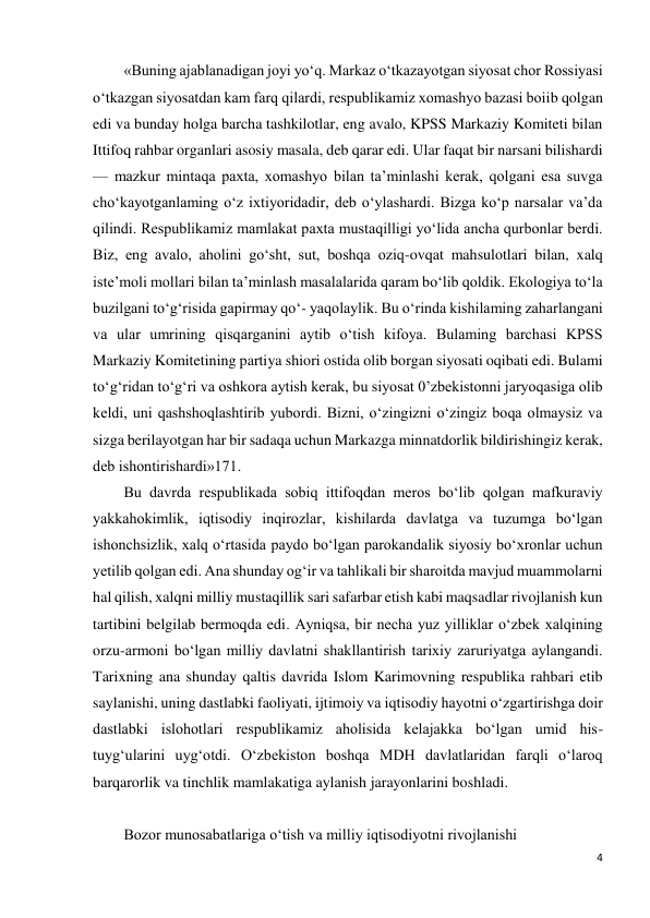 4 
 
«Buning ajablanadigan joyi yo‘q. Markaz o‘tkazayotgan siyosat chor Rossiyasi 
o‘tkazgan siyosatdan kam farq qilardi, respublikamiz xomashyo bazasi boiib qolgan 
edi va bunday holga barcha tashkilotlar, eng avalo, KPSS Markaziy Komiteti bilan 
Ittifoq rahbar organlari asosiy masala, deb qarar edi. Ular faqat bir narsani bilishardi 
— mazkur mintaqa paxta, xomashyo bilan ta’minlashi kerak, qolgani esa suvga 
cho‘kayotganlaming o‘z ixtiyoridadir, deb o‘ylashardi. Bizga ko‘p narsalar va’da 
qilindi. Respublikamiz mamlakat paxta mustaqilligi yo‘lida ancha qurbonlar berdi. 
Biz, eng avalo, aholini go‘sht, sut, boshqa oziq-ovqat mahsulotlari bilan, xalq 
iste’moli mollari bilan ta’minlash masalalarida qaram bo‘lib qoldik. Ekologiya to‘la 
buzilgani to‘g‘risida gapirmay qo‘- yaqolaylik. Bu o‘rinda kishilaming zaharlangani 
va ular umrining qisqarganini aytib o‘tish kifoya. Bulaming barchasi KPSS 
Markaziy Komitetining partiya shiori ostida olib borgan siyosati oqibati edi. Bulami 
to‘g‘ridan to‘g‘ri va oshkora aytish kerak, bu siyosat 0’zbekistonni jaryoqasiga olib 
keldi, uni qashshoqlashtirib yubordi. Bizni, o‘zingizni o‘zingiz boqa olmaysiz va 
sizga berilayotgan har bir sadaqa uchun Markazga minnatdorlik bildirishingiz kerak, 
deb ishontirishardi»171. 
Bu davrda respublikada sobiq ittifoqdan meros bo‘lib qolgan mafkuraviy 
yakkahokimlik, iqtisodiy inqirozlar, kishilarda davlatga va tuzumga bo‘lgan 
ishonchsizlik, xalq o‘rtasida paydo bo‘lgan parokandalik siyosiy bo‘xronlar uchun 
yetilib qolgan edi. Ana shunday og‘ir va tahlikali bir sharoitda mavjud muammolarni 
hal qilish, xalqni milliy mustaqillik sari safarbar etish kabi maqsadlar rivojlanish kun 
tartibini belgilab bermoqda edi. Ayniqsa, bir necha yuz yilliklar o‘zbek xalqining 
orzu-armoni bo‘lgan milliy davlatni shakllantirish tarixiy zaruriyatga aylangandi. 
Tarixning ana shunday qaltis davrida Islom Karimovning respublika rahbari etib 
saylanishi, uning dastlabki faoliyati, ijtimoiy va iqtisodiy hayotni o‘zgartirishga doir 
dastlabki islohotlari respublikamiz aholisida kelajakka bo‘lgan umid his-
tuyg‘ularini uyg‘otdi. O‘zbekiston boshqa MDH davlatlaridan farqli o‘laroq 
barqarorlik va tinchlik mamlakatiga aylanish jarayonlarini boshladi. 
 
Bozor munosabatlariga o‘tish va milliy iqtisodiyotni rivojlanishi 
