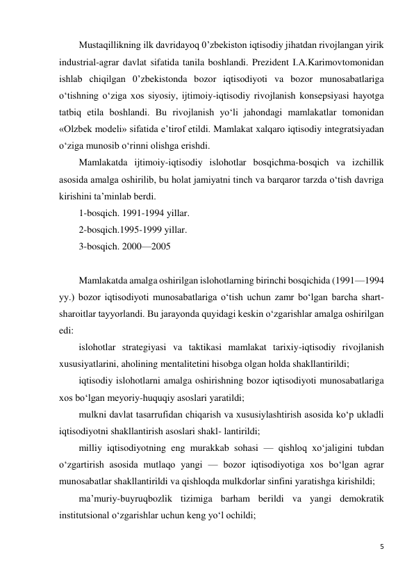 5 
 
Mustaqillikning ilk davridayoq 0’zbekiston iqtisodiy jihatdan rivojlangan yirik 
industrial-agrar davlat sifatida tanila boshlandi. Prezident I.A.Karimovtomonidan 
ishlab chiqilgan 0’zbekistonda bozor iqtisodiyoti va bozor munosabatlariga 
o‘tishning o‘ziga xos siyosiy, ijtimoiy-iqtisodiy rivojlanish konsepsiyasi hayotga 
tatbiq etila boshlandi. Bu rivojlanish yo‘li jahondagi mamlakatlar tomonidan 
«Olzbek modeli» sifatida e’tirof etildi. Mamlakat xalqaro iqtisodiy integratsiyadan 
o‘ziga munosib o‘rinni olishga erishdi. 
Mamlakatda ijtimoiy-iqtisodiy islohotlar bosqichma-bosqich va izchillik 
asosida amalga oshirilib, bu holat jamiyatni tinch va barqaror tarzda o‘tish davriga 
kirishini ta’minlab berdi.  
1-bosqich. 1991-1994 yillar. 
2-bosqich.1995-1999 yillar. 
3-bosqich. 2000—2005 
 
Mamlakatda amalga oshirilgan islohotlarning birinchi bosqichida (1991—1994 
yy.) bozor iqtisodiyoti munosabatlariga o‘tish uchun zamr bo‘lgan barcha shart-
sharoitlar tayyorlandi. Bu jarayonda quyidagi keskin o‘zgarishlar amalga oshirilgan 
edi: 
islohotlar strategiyasi va taktikasi mamlakat tarixiy-iqtisodiy rivojlanish 
xususiyatlarini, aholining mentalitetini hisobga olgan holda shakllantirildi; 
iqtisodiy islohotlarni amalga oshirishning bozor iqtisodiyoti munosabatlariga 
xos bo‘lgan meyoriy-huquqiy asoslari yaratildi; 
mulkni davlat tasarrufidan chiqarish va xususiylashtirish asosida ko‘p ukladli 
iqtisodiyotni shakllantirish asoslari shakl- lantirildi; 
milliy iqtisodiyotning eng murakkab sohasi — qishloq xo‘jaligini tubdan 
o‘zgartirish asosida mutlaqo yangi — bozor iqtisodiyotiga xos bo‘lgan agrar 
munosabatlar shakllantirildi va qishloqda mulkdorlar sinfini yaratishga kirishildi; 
ma’muriy-buyruqbozlik tizimiga barham berildi va yangi demokratik 
institutsional o‘zgarishlar uchun keng yo‘l ochildi; 
