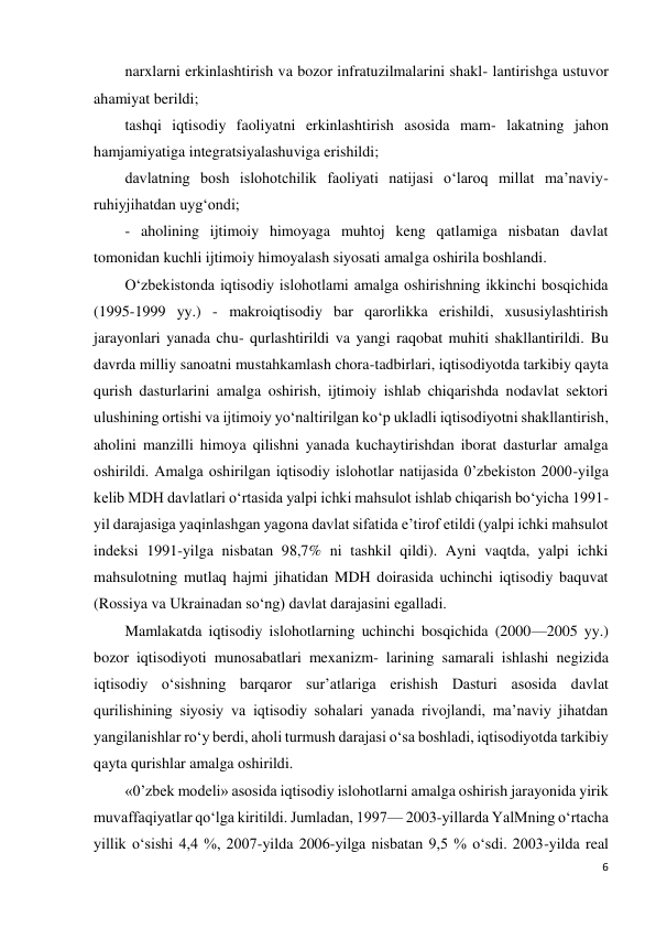 6 
 
narxlarni erkinlashtirish va bozor infratuzilmalarini shakl- lantirishga ustuvor 
ahamiyat berildi; 
tashqi iqtisodiy faoliyatni erkinlashtirish asosida mam- lakatning jahon 
hamjamiyatiga integratsiyalashuviga erishildi; 
davlatning bosh islohotchilik faoliyati natijasi o‘laroq millat ma’naviy-
ruhiyjihatdan uyg‘ondi; 
- aholining ijtimoiy himoyaga muhtoj keng qatlamiga nisbatan davlat 
tomonidan kuchli ijtimoiy himoyalash siyosati amalga oshirila boshlandi. 
O‘zbekistonda iqtisodiy islohotlami amalga oshirishning ikkinchi bosqichida 
(1995-1999 yy.) - makroiqtisodiy bar qarorlikka erishildi, xususiylashtirish 
jarayonlari yanada chu- qurlashtirildi va yangi raqobat muhiti shakllantirildi. Bu 
davrda milliy sanoatni mustahkamlash chora-tadbirlari, iqtisodiyotda tarkibiy qayta 
qurish dasturlarini amalga oshirish, ijtimoiy ishlab chiqarishda nodavlat sektori 
ulushining ortishi va ijtimoiy yo‘naltirilgan ko‘p ukladli iqtisodiyotni shakllantirish, 
aholini manzilli himoya qilishni yanada kuchaytirishdan iborat dasturlar amalga 
oshirildi. Amalga oshirilgan iqtisodiy islohotlar natijasida 0’zbekiston 2000-yilga 
kelib MDH davlatlari o‘rtasida yalpi ichki mahsulot ishlab chiqarish bo‘yicha 1991-
yil darajasiga yaqinlashgan yagona davlat sifatida e’tirof etildi (yalpi ichki mahsulot 
indeksi 1991-yilga nisbatan 98,7% ni tashkil qildi). Ayni vaqtda, yalpi ichki 
mahsulotning mutlaq hajmi jihatidan MDH doirasida uchinchi iqtisodiy baquvat 
(Rossiya va Ukrainadan so‘ng) davlat darajasini egalladi. 
Mamlakatda iqtisodiy islohotlarning uchinchi bosqichida (2000—2005 yy.) 
bozor iqtisodiyoti munosabatlari mexanizm- larining samarali ishlashi negizida 
iqtisodiy o‘sishning barqaror sur’atlariga erishish Dasturi asosida davlat 
qurilishining siyosiy va iqtisodiy sohalari yanada rivojlandi, ma’naviy jihatdan 
yangilanishlar ro‘y berdi, aholi turmush darajasi o‘sa boshladi, iqtisodiyotda tarkibiy 
qayta qurishlar amalga oshirildi. 
«0’zbek modeli» asosida iqtisodiy islohotlarni amalga oshirish jarayonida yirik 
muvaffaqiyatlar qo‘lga kiritildi. Jumladan, 1997— 2003-yillarda YalMning o‘rtacha 
yillik o‘sishi 4,4 %, 2007-yilda 2006-yilga nisbatan 9,5 % o‘sdi. 2003-yilda real 
