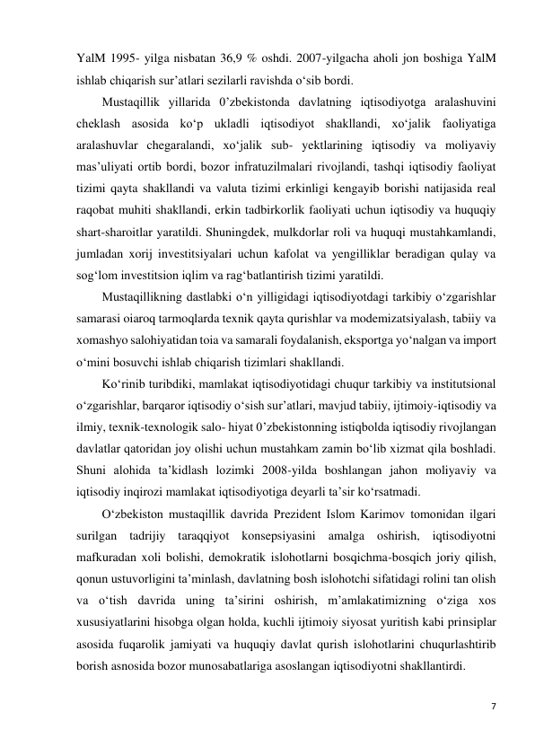 7 
 
YalM 1995- yilga nisbatan 36,9 % oshdi. 2007-yilgacha aholi jon boshiga YalM 
ishlab chiqarish sur’atlari sezilarli ravishda o‘sib bordi. 
Mustaqillik yillarida 0’zbekistonda davlatning iqtisodiyotga aralashuvini 
cheklash asosida ko‘p ukladli iqtisodiyot shakllandi, xo‘jalik faoliyatiga 
aralashuvlar chegaralandi, xo‘jalik sub- yektlarining iqtisodiy va moliyaviy 
mas’uliyati ortib bordi, bozor infratuzilmalari rivojlandi, tashqi iqtisodiy faoliyat 
tizimi qayta shakllandi va valuta tizimi erkinligi kengayib borishi natijasida real 
raqobat muhiti shakllandi, erkin tadbirkorlik faoliyati uchun iqtisodiy va huquqiy 
shart-sharoitlar yaratildi. Shuningdek, mulkdorlar roli va huquqi mustahkamlandi, 
jumladan xorij investitsiyalari uchun kafolat va yengilliklar beradigan qulay va 
sog‘lom investitsion iqlim va rag‘batlantirish tizimi yaratildi. 
Mustaqillikning dastlabki o‘n yilligidagi iqtisodiyotdagi tarkibiy o‘zgarishlar 
samarasi oiaroq tarmoqlarda texnik qayta qurishlar va modemizatsiyalash, tabiiy va 
xomashyo salohiyatidan toia va samarali foydalanish, eksportga yo‘nalgan va import 
o‘mini bosuvchi ishlab chiqarish tizimlari shakllandi. 
Ko‘rinib turibdiki, mamlakat iqtisodiyotidagi chuqur tarkibiy va institutsional 
o‘zgarishlar, barqaror iqtisodiy o‘sish sur’atlari, mavjud tabiiy, ijtimoiy-iqtisodiy va 
ilmiy, texnik-texnologik salo- hiyat 0’zbekistonning istiqbolda iqtisodiy rivojlangan 
davlatlar qatoridan joy olishi uchun mustahkam zamin bo‘lib xizmat qila boshladi. 
Shuni alohida ta’kidlash lozimki 2008-yilda boshlangan jahon moliyaviy va 
iqtisodiy inqirozi mamlakat iqtisodiyotiga deyarli ta’sir ko‘rsatmadi. 
O‘zbekiston mustaqillik davrida Prezident Islom Karimov tomonidan ilgari 
surilgan tadrijiy taraqqiyot konsepsiyasini amalga oshirish, iqtisodiyotni 
mafkuradan xoli bolishi, demokratik islohotlarni bosqichma-bosqich joriy qilish, 
qonun ustuvorligini ta’minlash, davlatning bosh islohotchi sifatidagi rolini tan olish 
va o‘tish davrida uning ta’sirini oshirish, m’amlakatimizning o‘ziga xos 
xususiyatlarini hisobga olgan holda, kuchli ijtimoiy siyosat yuritish kabi prinsiplar 
asosida fuqarolik jamiyati va huquqiy davlat qurish islohotlarini chuqurlashtirib 
borish asnosida bozor munosabatlariga asoslangan iqtisodiyotni shakllantirdi. 
 
