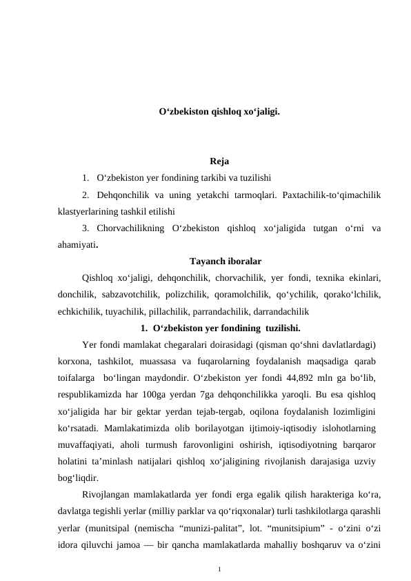 O‘zbekiston qishloq xo‘jaligi.
Reja
1. O‘zbekiston yer fondining tarkibi va tuzilishi
2. Dehqonchilik va  uning yetakchi  tarmoqlari. Paxtachilik-to‘qimachilik
klastyerlarining tashkil etilishi
3. Chorvachilikning  O‘zbekiston  qishloq  xo‘jaligida  tutgan  o‘rni  va
ahamiyati.
Tayanch iboralar
Qishloq xo‘jaligi, dehqonchilik, chorvachilik, yer fondi, texnika ekinlari,
donchilik, sabzavotchilik,  polizchilik,  qoramolchilik, qo‘ychilik,  qorako‘lchilik,
echkichilik, tuyachilik, pillachilik, parrandachilik, darrandachilik
1. O‘zbekiston yer fondining  tuzilishi.
Yer fondi mamlakat chegaralari doirasidagi (qisman qo‘shni davlatlardagi)
korxona,  tashkilot,  muassasa  va  fuqarolarning  foydalanish  maqsadiga  qarab
toifalarga  bo‘lingan maydondir. O‘zbekiston yer fondi 44,892 mln ga bo‘lib,
respublikamizda har 100ga yerdan 7ga dehqonchilikka yaroqli. Bu esa qishloq
xo‘jaligida har bir gektar yerdan tejab-tergab, oqilona foydalanish lozimligini
ko‘rsatadi.  Mamlakatimizda  olib  borilayotgan ijtimoiy-iqtisodiy  islohotlarning
muvaffaqiyati,  aholi  turmush  farovonligini  oshirish,  iqtisodiyotning  barqaror
holatini ta’minlash natijalari qishloq xo‘jaligining rivojlanish darajasiga uzviy
bog‘liqdir.
Rivojlangan mamlakatlarda yer fondi erga egalik qilish harakteriga ko‘ra,
davlatga tegishli yerlar (milliy parklar va qo‘riqxonalar) turli tashkilotlarga qarashli
yerlar (munitsipal (nemischa “munizi-palitat”, lot. “munitsipium” - o‘zini o‘zi
idora qiluvchi jamoa — bir qancha mamlakatlarda mahalliy boshqaruv va o‘zini
1
