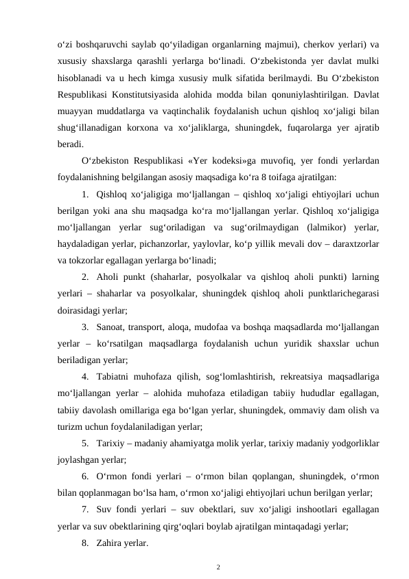 o‘zi boshqaruvchi saylab qo‘yiladigan organlarning majmui), cherkov yerlari) va
xususiy shaxslarga qarashli yerlarga bo‘linadi. O‘zbekistonda yer davlat mulki
hisoblanadi va u hech kimga xususiy mulk sifatida berilmaydi. Bu O‘zbekiston
Respublikasi Konstitutsiyasida alohida modda bilan qonuniylashtirilgan. Davlat
muayyan muddatlarga va vaqtinchalik foydalanish uchun qishloq xo‘jaligi bilan
shug‘illanadigan  korxona  va  xo‘jaliklarga,  shuningdek,  fuqarolarga  yer  ajratib
beradi.
O‘zbekiston Respublikasi «Yer kodeksi»ga muvofiq, yer fondi yerlardan
foydalanishning belgilangan asosiy maqsadiga ko‘ra 8 toifaga ajratilgan:
1. Qishloq xo‘jaligiga mo‘ljallangan – qishloq xo‘jaligi ehtiyojlari uchun
berilgan yoki ana shu maqsadga ko‘ra mo‘ljallangan yerlar. Qishloq xo‘jaligiga
mo‘ljallangan  yerlar  sug‘oriladigan  va  sug‘orilmaydigan  (lalmikor)  yerlar,
haydaladigan yerlar, pichanzorlar, yaylovlar, ko‘p yillik mevali dov – daraxtzorlar
va tokzorlar egallagan yerlarga bo‘linadi;
2. Aholi punkt  (shaharlar, posyolkalar  va qishloq aholi  punkti) larning
yerlari – shaharlar va posyolkalar, shuningdek qishloq aholi punktlarichegarasi
doirasidagi yerlar;
3. Sanoat, transport, aloqa, mudofaa va boshqa maqsadlarda mo‘ljallangan
yerlar  –  ko‘rsatilgan  maqsadlarga  foydalanish  uchun  yuridik  shaxslar  uchun
beriladigan yerlar;
4. Tabiatni  muhofaza  qilish,  sog‘lomlashtirish,  rekreatsiya  maqsadlariga
mo‘ljallangan yerlar  – alohida muhofaza etiladigan tabiiy hududlar  egallagan,
tabiiy davolash omillariga ega bo‘lgan yerlar, shuningdek, ommaviy dam olish va
turizm uchun foydalaniladigan yerlar;
5. Tarixiy – madaniy ahamiyatga molik yerlar, tarixiy madaniy yodgorliklar
joylashgan yerlar;
6. O‘rmon fondi yerlari – o‘rmon bilan qoplangan, shuningdek, o‘rmon
bilan qoplanmagan bo‘lsa ham, o‘rmon xo‘jaligi ehtiyojlari uchun berilgan yerlar;
7. Suv fondi yerlari – suv obektlari, suv xo‘jaligi inshootlari egallagan
yerlar va suv obektlarining qirg‘oqlari boylab ajratilgan mintaqadagi yerlar;
8. Zahira yerlar.
2
