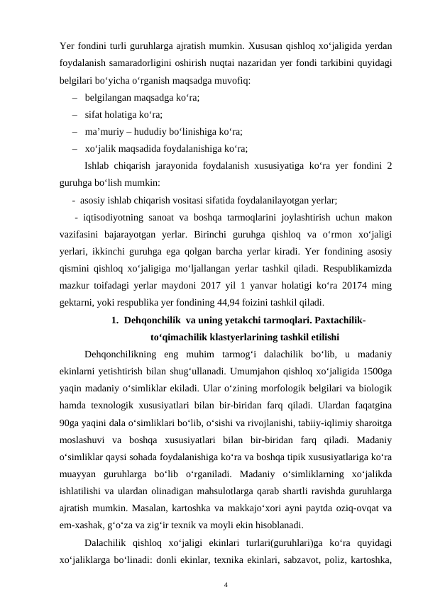 Yer fondini turli guruhlarga ajratish mumkin. Xususan qishloq xo‘jaligida yerdan
foydalanish samaradorligini oshirish nuqtai nazaridan yer fondi tarkibini quyidagi
belgilari bo‘yicha o‘rganish maqsadga muvofiq:
– belgilangan maqsadga ko‘ra;
– sifat holatiga ko‘ra;
– ma’muriy – hududiy bo‘linishiga ko‘ra;
– xo‘jalik maqsadida foydalanishiga ko‘ra;
Ishlab chiqarish jarayonida foydalanish xususiyatiga ko‘ra yer fondini 2
guruhga bo‘lish mumkin: 
 -  asosiy ishlab chiqarish vositasi sifatida foydalanilayotgan yerlar;
 - iqtisodiyotning sanoat va boshqa tarmoqlarini joylashtirish uchun makon
vazifasini  bajarayotgan  yerlar.  Birinchi  guruhga  qishloq  va  o‘rmon  xo‘jaligi
yerlari, ikkinchi guruhga ega qolgan barcha yerlar kiradi. Yer fondining asosiy
qismini qishloq xo‘jaligiga mo‘ljallangan yerlar tashkil qiladi. Respublikamizda
mazkur toifadagi yerlar maydoni 2017 yil 1 yanvar holatigi ko‘ra 20174 ming
gektarni, yoki respublika yer fondining 44,94 foizini tashkil qiladi. 
1. Dehqonchilik  va uning yetakchi tarmoqlari. Paxtachilik-
to‘qimachilik klastyerlarining tashkil etilishi
Dehqonchilikning  eng  muhim  tarmog‘i  dalachilik  bo‘lib,  u  madaniy
ekinlarni yetishtirish bilan shug‘ullanadi. Umumjahon qishloq xo‘jaligida 1500ga
yaqin madaniy o‘simliklar ekiladi. Ular o‘zining morfologik belgilari va biologik
hamda texnologik xususiyatlari bilan bir-biridan farq qiladi. Ulardan faqatgina
90ga yaqini dala o‘simliklari bo‘lib, o‘sishi va rivojlanishi, tabiiy-iqlimiy sharoitga
moslashuvi  va  boshqa  xususiyatlari  bilan  bir-biridan  farq  qiladi.  Madaniy
o‘simliklar qaysi sohada foydalanishiga ko‘ra va boshqa tipik xususiyatlariga ko‘ra
muayyan  guruhlarga  bo‘lib  o‘rganiladi.  Madaniy  o‘simliklarning  xo‘jalikda
ishlatilishi va ulardan olinadigan mahsulotlarga qarab shartli ravishda guruhlarga
ajratish mumkin. Masalan, kartoshka va makkajo‘xori ayni paytda oziq-ovqat va
em-xashak, g‘o‘za va zig‘ir texnik va moyli ekin hisoblanadi. 
Dalachilik  qishloq  xo‘jaligi  ekinlari  turlari(guruhlari)ga  ko‘ra  quyidagi
xo‘jaliklarga bo‘linadi: donli ekinlar, texnika ekinlari, sabzavot, poliz, kartoshka,
4
