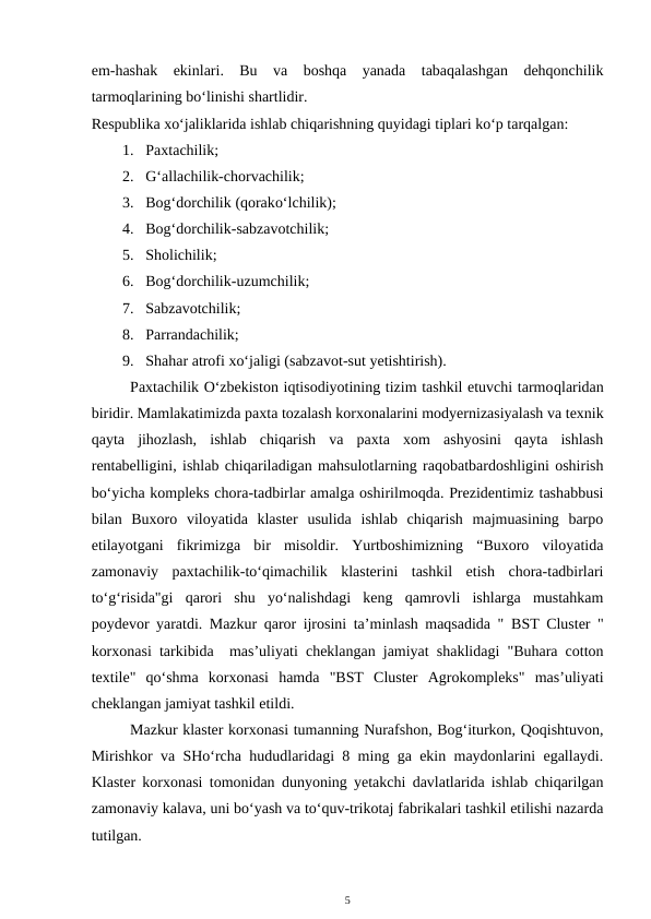 em-hashak  ekinlari.  Bu  va  boshqa  yanada  tabaqalashgan  dehqonchilik
tarmoqlarining bo‘linishi shartlidir. 
Respublika xo‘jaliklarida ishlab chiqarishning quyidagi tiplari ko‘p tarqalgan: 
1. Paxtachilik; 
2. G‘allachilik-chorvachilik; 
3. Bog‘dorchilik (qorako‘lchilik); 
4. Bog‘dorchilik-sabzavotchilik; 
5. Sholichilik; 
6. Bog‘dorchilik-uzumchilik; 
7. Sabzavotchilik; 
8. Parrandachilik; 
9. Shahar atrofi xo‘jaligi (sabzavot-sut yetishtirish). 
Paxtachilik O‘zbekiston iqtisodiyotining tizim tashkil etuvchi tarmoqlaridan
biridir. Mamlakatimizda paxta tozalash korxonalarini modyernizasiyalash va texnik
qayta  jihozlash,  ishlab  chiqarish  va  paxta  xom  ashyosini  qayta  ishlash
rentabelligini, ishlab chiqariladigan mahsulotlarning raqobatbardoshligini oshirish
bo‘yicha kompleks chora-tadbirlar amalga oshirilmoqda. Prezidentimiz tashabbusi
bilan  Buxoro  viloyatida  klaster  usulida  ishlab  chiqarish  majmuasining  barpo
etilayotgani  fikrimizga  bir  misoldir.  Yurtboshimizning  “Buxoro  viloyatida
zamonaviy  paxtachilik-to‘qimachilik  klasterini  tashkil  etish  chora-tadbirlari
to‘g‘risida"gi  qarori  shu  yo‘nalishdagi  keng  qamrovli  ishlarga  mustahkam
poydevor yaratdi. Mazkur qaror ijrosini ta’minlash maqsadida " BST Cluster "
korxonasi tarkibida  mas’uliyati cheklangan jamiyat shaklidagi "Buhara cotton
textile"  qo‘shma  korxonasi  hamda  "BST  Cluster  Agrokompleks"  mas’uliyati
cheklangan jamiyat tashkil etildi.
Mazkur klaster korxonasi tumanning Nurafshon, Bog‘iturkon, Qoqishtuvon,
Mirishkor va SHo‘rcha hududlaridagi 8 ming ga ekin maydonlarini egallaydi.
Klaster korxonasi tomonidan dunyoning yetakchi davlatlarida ishlab chiqarilgan
zamonaviy kalava, uni bo‘yash va to‘quv-trikotaj fabrikalari tashkil etilishi nazarda
tutilgan.
5
