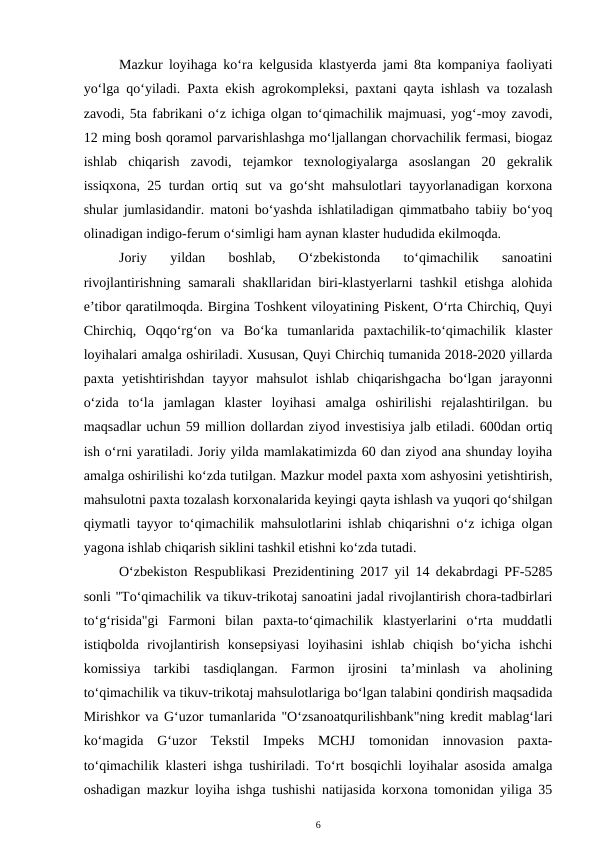 Mazkur loyihaga ko‘ra kelgusida klastyerda jami 8ta kompaniya faoliyati
yo‘lga qo‘yiladi. Paxta ekish agrokompleksi, paxtani qayta ishlash va tozalash
zavodi, 5ta fabrikani o‘z ichiga olgan to‘qimachilik majmuasi, yog‘-moy zavodi,
12 ming bosh qoramol parvarishlashga mo‘ljallangan chorvachilik fermasi, biogaz
ishlab  chiqarish  zavodi,  tejamkor  texnologiyalarga  asoslangan  20  gekralik
issiqxona, 25 turdan ortiq sut va go‘sht mahsulotlari tayyorlanadigan korxona
shular jumlasidandir. matoni bo‘yashda ishlatiladigan qimmatbaho tabiiy bo‘yoq
olinadigan indigo-ferum o‘simligi ham aynan klaster hududida ekilmoqda. 
Joriy  yildan  boshlab,  O‘zbekistonda  to‘qimachilik  sanoatini
rivojlantirishning samarali shakllaridan biri-klastyerlarni tashkil etishga alohida
e’tibor qaratilmoqda. Birgina Toshkent viloyatining Piskent, O‘rta Chirchiq, Quyi
Chirchiq,  Oqqo‘rg‘on  va  Bo‘ka  tumanlarida  paxtachilik-to‘qimachilik  klaster
loyihalari amalga oshiriladi. Xususan, Quyi Chirchiq tumanida 2018-2020 yillarda
paxta  yetishtirishdan  tayyor  mahsulot  ishlab  chiqarishgacha  bo‘lgan  jarayonni
o‘zida  to‘la  jamlagan  klaster  loyihasi  amalga  oshirilishi  rejalashtirilgan.  bu
maqsadlar uchun 59 million dollardan ziyod investisiya jalb etiladi. 600dan ortiq
ish o‘rni yaratiladi. Joriy yilda mamlakatimizda 60 dan ziyod ana shunday loyiha
amalga oshirilishi ko‘zda tutilgan. Mazkur model paxta xom ashyosini yetishtirish,
mahsulotni paxta tozalash korxonalarida keyingi qayta ishlash va yuqori qo‘shilgan
qiymatli tayyor to‘qimachilik mahsulotlarini ishlab chiqarishni o‘z ichiga olgan
yagona ishlab chiqarish siklini tashkil etishni ko‘zda tutadi. 
O‘zbekiston Respublikasi Prezidentining 2017 yil 14 dekabrdagi PF-5285
sonli "To‘qimachilik va tikuv-trikotaj sanoatini jadal rivojlantirish chora-tadbirlari
to‘g‘risida"gi  Farmoni  bilan  paxta-to‘qimachilik  klastyerlarini  o‘rta  muddatli
istiqbolda  rivojlantirish  konsepsiyasi  loyihasini  ishlab  chiqish  bo‘yicha  ishchi
komissiya  tarkibi  tasdiqlangan.  Farmon  ijrosini  ta’minlash  va  aholining
to‘qimachilik va tikuv-trikotaj mahsulotlariga bo‘lgan talabini qondirish maqsadida
Mirishkor va G‘uzor tumanlarida "O‘zsanoatqurilishbank"ning kredit mablag‘lari
ko‘magida  G‘uzor  Tekstil  Impeks  MCHJ  tomonidan  innovasion  paxta-
to‘qimachilik klasteri ishga tushiriladi. To‘rt bosqichli loyihalar asosida amalga
oshadigan mazkur loyiha ishga tushishi natijasida korxona tomonidan yiliga 35
6
