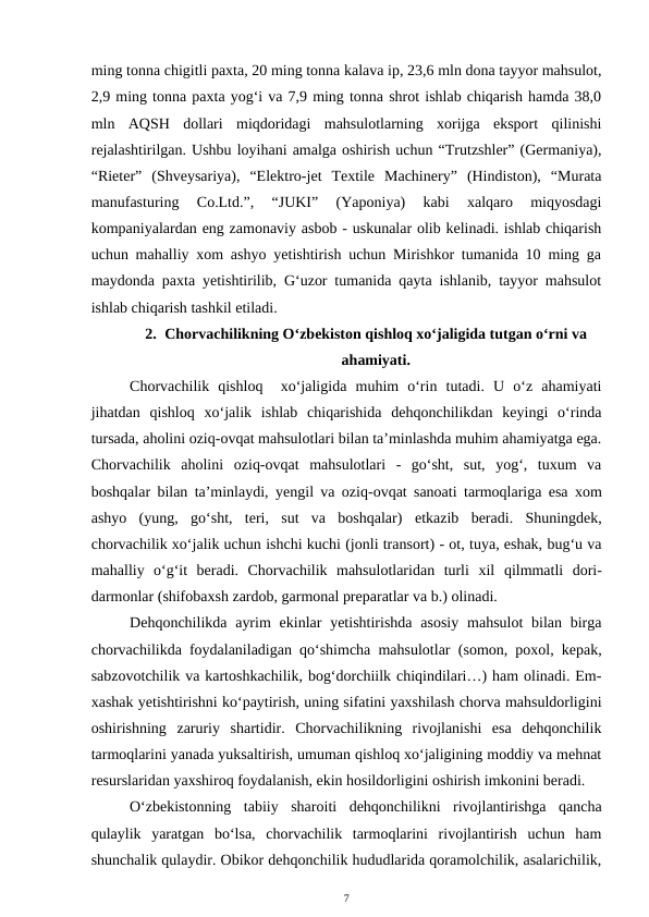 ming tonna chigitli paxta, 20 ming tonna kalava ip, 23,6 mln dona tayyor mahsulot,
2,9 ming tonna paxta yog‘i va 7,9 ming tonna shrot ishlab chiqarish hamda 38,0
mln  AQSH  dollari  miqdoridagi  mahsulotlarning  xorijga  eksport  qilinishi
rejalashtirilgan. Ushbu loyihani amalga oshirish uchun “Trutzshler” (Germaniya),
“Rieter”  (Shveysariya),  “Elektro-jet  Textile  Machinery”  (Hindiston),  “Murata
manufasturing  Co.Ltd.”,  “JUKI”  (Yaponiya)  kabi  xalqaro  miqyosdagi
kompaniyalardan eng zamonaviy asbob - uskunalar olib kelinadi. ishlab chiqarish
uchun mahalliy xom ashyo yetishtirish uchun Mirishkor tumanida 10 ming ga
maydonda paxta yetishtirilib, G‘uzor tumanida qayta ishlanib, tayyor mahsulot
ishlab chiqarish tashkil etiladi.  
2. Chorvachilikning O‘zbekiston qishloq xo‘jaligida tutgan o‘rni va
ahamiyati.
Chorvachilik  qishloq   xo‘jaligida  muhim  o‘rin  tutadi.  U  o‘z  ahamiyati
jihatdan  qishloq  xo‘jalik  ishlab  chiqarishida  dehqonchilikdan  keyingi  o‘rinda
tursada, aholini oziq-ovqat mahsulotlari bilan ta’minlashda muhim ahamiyatga ega.
Chorvachilik  aholini  oziq-ovqat  mahsulotlari  -  go‘sht,  sut,  yog‘,  tuxum  va
boshqalar bilan ta’minlaydi,  yengil va oziq-ovqat sanoati tarmoqlariga esa  xom
ashyo  (yung,  go‘sht,  teri,  sut  va  boshqalar) etkazib  beradi.  Shuningdek,
chorvachilik xo‘jalik uchun ishchi kuchi (jonli transort) - ot, tuya, eshak, bug‘u va
mahalliy  o‘g‘it beradi.  Chorvachilik  mahsulotlaridan  turli  xil  qilmmatli  dori-
darmonlar (shifobaxsh zardob, garmonal preparatlar va b.) olinadi. 
Dehqonchilikda ayrim  ekinlar  yetishtirishda asosiy  mahsulot  bilan birga
chorvachilikda foydalaniladigan qo‘shimcha mahsulotlar (somon, poxol, kepak,
sabzovotchilik va kartoshkachilik, bog‘dorchiilk chiqindilari…) ham olinadi. Em-
xashak yetishtirishni ko‘paytirish, uning sifatini yaxshilash chorva mahsuldorligini
oshirishning  zaruriy  shartidir.  Chorvachilikning  rivojlanishi  esa  dehqonchilik
tarmoqlarini yanada yuksaltirish, umuman qishloq xo‘jaligining moddiy va mehnat
resurslaridan yaxshiroq foydalanish, ekin hosildorligini oshirish imkonini beradi. 
O‘zbekistonning  tabiiy  sharoiti  dehqonchilikni  rivojlantirishga  qancha
qulaylik  yaratgan  bo‘lsa,  chorvachilik  tarmoqlarini  rivojlantirish  uchun  ham
shunchalik qulaydir. Obikor dehqonchilik hududlarida qoramolchilik, asalarichilik,
7
