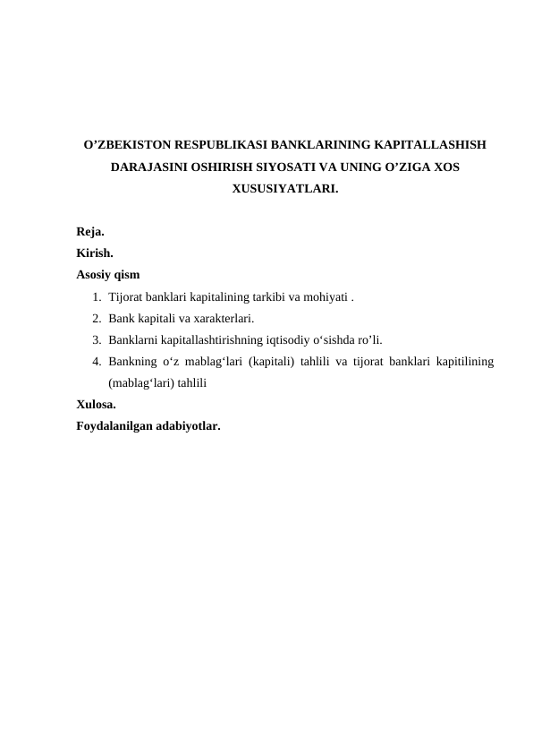 O’ZBEKISTON RESPUBLIKASI BANKLARINING KAPITALLASHISH
DARAJASINI OSHIRISH SIYOSATI VA UNING O’ZIGA XOS
XUSUSIYATLARI.
Reja.
Kirish.
Asosiy qism
1. Tijorat banklari kapitalining tarkibi va mohiyati .
2. Bank kapitali va xarakterlari.
3. Banklarni kapitallashtirishning iqtisodiy o‘sishda ro’li.
4. Bankning o‘z mablag‘lari (kapitali) tahlili va tijorat banklari kapitilining
(mablag‘lari) tahlili
Xulosa.
Foydalanilgan adabiyotlar.
