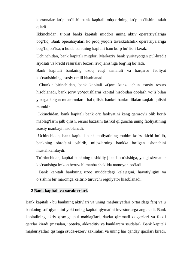 korxonalar ko‘p bo‘lishi bank kapitali miqdorining ko‘p bo‘lishini talab
qiladi. 
Ikkinchidan,  tijorat  banki  kapitali  miqdori  uning  aktiv  operatsiyalariga
bog‘liq. Bank operatsiyalari ko‘proq yuqori tavakkalchilik operatsiyalariga
bog‘liq bo‘lsa, u holda bankning kapitali ham ko‘p bo‘lishi kerak. 
Uchinchidan, bank kapitali miqdori Markaziy bank yuritayotgan pul-kredit
siyosati va kredit resurslari bozori rivojlanishiga bog‘liq bo‘ladi. 
Bank  kapitali  bankning  uzoq  vaqt  samarali  va  barqaror  faoliyat
ko‘rsatishining asosiy omili hisoblanadi.
 Chunki:  birinchidan,  bank  kapitali  «Qora  kun»  uchun  asosiy  resurs
hisoblanadi, bank joriy yo‘qotishlarni kapital hisobidan qoplash yo‘li bilan
yuzaga kelgan muammolarni hal qilish, bankni bankrotlikdan saqlab qolishi
mumkin.
 Ikkinchidan, bank kapitali bank o‘z faoliyatini keng qamrovli olib borib
mablag‘larni jalb qilish, resurs bazasini tashkil qilguncha uning faoliyatining
asosiy manbayi hisoblanadi.
 Uchinchidan, bank kapitali bank faoliyatining muhim ko‘rsatkichi bo‘lib,
bankning  obro‘sini  oshirib,  mijozlarning  bankka  bo‘lgan  ishonchini
mustahkamlaydi. 
To‘rtinchidan, kapital bankning tashkiliy jihatdan o‘sishiga, yangi xizmatlar
ko‘rsatishga imkon beruvchi manba shaklida namoyon bo‘ladi. 
 Bank  kapitali  bankning  uzoq  muddatdagi  kelajagini,  hayotiyligini  va
o‘sishini bir maromga keltirib turuvchi regulyator hisoblanadi. 
2 Bank kapitali va xarakterlari.
Bank kapitali - bu bankning aktivlari va uning majburiyatlari o'rtasidagi farq va u
bankning sof qiymatini yoki uning kapital qiymatini investorlarga anglatadi. Bank
kapitalining aktiv qismiga pul mablag'lari, davlat qimmatli qog'ozlari va foizli
qarzlar kiradi (masalan, ipoteka, akkreditiv va banklararo ssudalar). Bank kapitali
majburiyatlari qismiga ssuda-rezerv zaxiralari va uning har qanday qarzlari kiradi.

