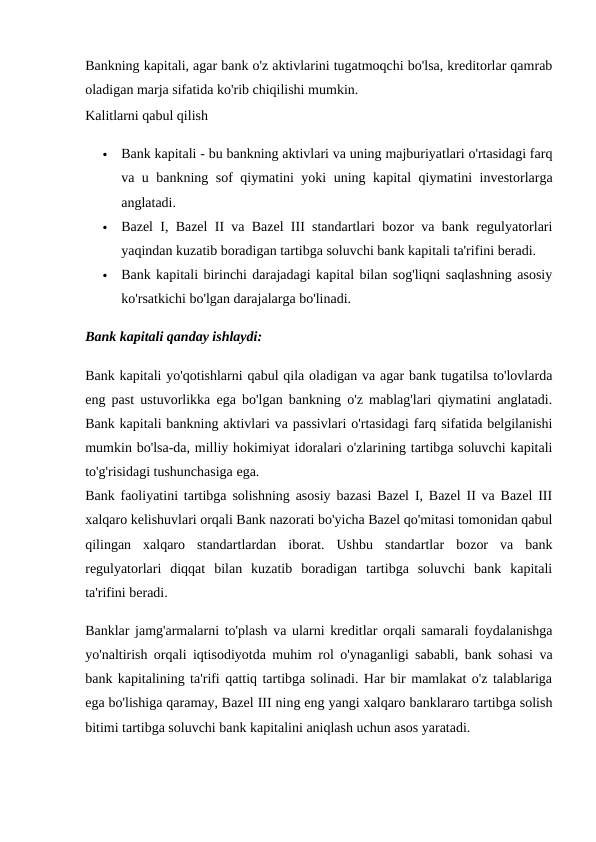 Bankning kapitali, agar bank o'z aktivlarini tugatmoqchi bo'lsa, kreditorlar qamrab
oladigan marja sifatida ko'rib chiqilishi mumkin.
Kalitlarni qabul qilish

Bank kapitali - bu bankning aktivlari va uning majburiyatlari o'rtasidagi farq
va u bankning sof qiymatini yoki uning kapital qiymatini investorlarga
anglatadi.

Bazel I, Bazel II va Bazel III standartlari bozor va bank regulyatorlari
yaqindan kuzatib boradigan tartibga soluvchi bank kapitali ta'rifini beradi.

Bank kapitali birinchi darajadagi kapital bilan sog'liqni saqlashning asosiy
ko'rsatkichi bo'lgan darajalarga bo'linadi.
Bank kapitali qanday ishlaydi:
Bank kapitali yo'qotishlarni qabul qila oladigan va agar bank tugatilsa to'lovlarda
eng past ustuvorlikka ega bo'lgan bankning o'z mablag'lari qiymatini anglatadi.
Bank kapitali bankning aktivlari va passivlari o'rtasidagi farq sifatida belgilanishi
mumkin bo'lsa-da, milliy hokimiyat idoralari o'zlarining tartibga soluvchi kapitali
to'g'risidagi tushunchasiga ega.
Bank faoliyatini tartibga solishning asosiy bazasi Bazel I, Bazel II va Bazel III
xalqaro kelishuvlari orqali Bank nazorati bo'yicha Bazel qo'mitasi tomonidan qabul
qilingan  xalqaro  standartlardan  iborat.  Ushbu  standartlar  bozor  va  bank
regulyatorlari  diqqat  bilan  kuzatib  boradigan  tartibga  soluvchi  bank  kapitali
ta'rifini beradi.
Banklar jamg'armalarni to'plash va ularni kreditlar orqali samarali foydalanishga
yo'naltirish orqali iqtisodiyotda muhim rol o'ynaganligi sababli, bank sohasi va
bank kapitalining ta'rifi qattiq tartibga solinadi. Har bir mamlakat o'z talablariga
ega bo'lishiga qaramay, Bazel III ning eng yangi xalqaro banklararo tartibga solish
bitimi tartibga soluvchi bank kapitalini aniqlash uchun asos yaratadi.
