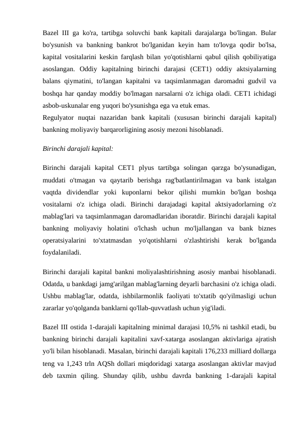 Bazel III ga ko'ra, tartibga soluvchi bank kapitali darajalarga bo'lingan. Bular
bo'ysunish  va  bankning  bankrot  bo'lganidan  keyin ham  to'lovga  qodir  bo'lsa,
kapital vositalarini keskin farqlash bilan yo'qotishlarni qabul qilish qobiliyatiga
asoslangan.  Oddiy  kapitalning  birinchi  darajasi  (CET1)  oddiy  aktsiyalarning
balans qiymatini, to'langan kapitalni  va taqsimlanmagan  daromadni  gudvil va
boshqa har qanday moddiy bo'lmagan narsalarni o'z ichiga oladi. CET1 ichidagi
asbob-uskunalar eng yuqori bo'ysunishga ega va etuk emas.
Regulyator  nuqtai  nazaridan  bank  kapitali  (xususan  birinchi  darajali  kapital)
bankning moliyaviy barqarorligining asosiy mezoni hisoblanadi.
Birinchi darajali kapital:
Birinchi  darajali  kapital  CET1  plyus  tartibga  solingan  qarzga  bo'ysunadigan,
muddati  o'tmagan  va  qaytarib  berishga  rag'batlantirilmagan  va  bank  istalgan
vaqtda  dividendlar  yoki  kuponlarni  bekor  qilishi  mumkin  bo'lgan  boshqa
vositalarni  o'z  ichiga  oladi.  Birinchi  darajadagi  kapital  aktsiyadorlarning  o'z
mablag'lari va taqsimlanmagan daromadlaridan iboratdir. Birinchi darajali kapital
bankning  moliyaviy  holatini  o'lchash  uchun  mo'ljallangan  va  bank  biznes
operatsiyalarini  to'xtatmasdan  yo'qotishlarni  o'zlashtirishi  kerak  bo'lganda
foydalaniladi.
Birinchi darajali kapital bankni moliyalashtirishning asosiy manbai hisoblanadi.
Odatda, u bankdagi jamg'arilgan mablag'larning deyarli barchasini o'z ichiga oladi.
Ushbu mablag'lar, odatda, ishbilarmonlik faoliyati to'xtatib qo'yilmasligi uchun
zararlar yo'qolganda banklarni qo'llab-quvvatlash uchun yig'iladi.
Bazel III ostida 1-darajali kapitalning minimal darajasi 10,5% ni tashkil etadi, bu
bankning birinchi darajali kapitalini xavf-xatarga asoslangan aktivlariga ajratish
yo'li bilan hisoblanadi. Masalan, birinchi darajali kapitali 176,233 milliard dollarga
teng va 1,243 trln AQSh dollari miqdoridagi xatarga asoslangan aktivlar mavjud
deb  taxmin  qiling.  Shunday  qilib,  ushbu  davrda  bankning  1-darajali  kapital
